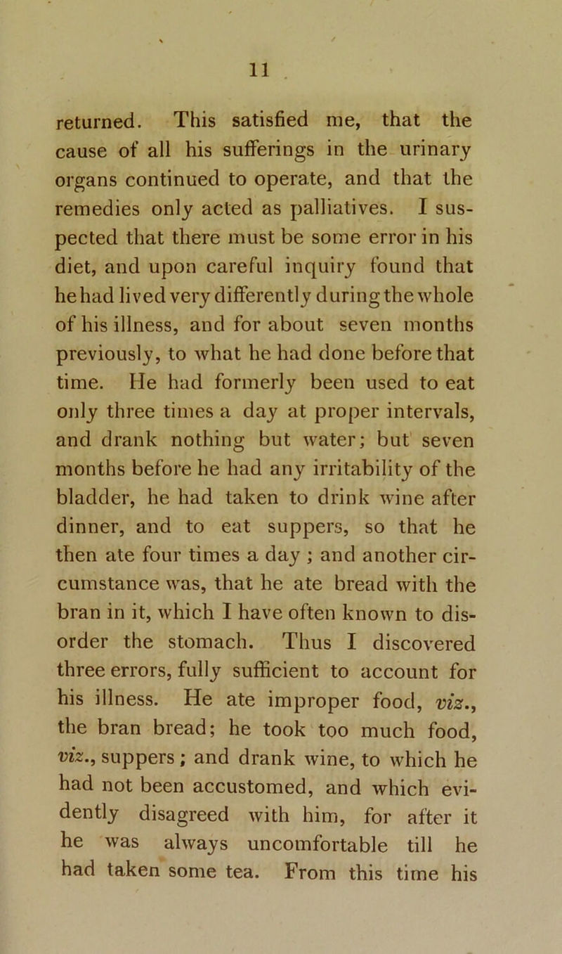 returned. This satisfied me, that the cause of all his sufferings in the urinary organs continued to operate, and that the remedies only acted as palliatives. I sus- pected that there must be some error in his diet, and upon careful inquiry found that he had lived very differently during the whole of his illness, and for about seven months previously, to what he had done before that time. He had formerly been used to eat only three times a day at proper intervals, and drank nothing but water; but seven months before he had any irritability of the bladder, he had taken to drink wine after dinner, and to eat suppers, so that he then ate four times a day ; and another cir- cumstance was, that he ate bread with the bran in it, which I have often known to dis- order the stomach. Thus I discovered three errors, fully sufficient to account for his illness. He ate improper food, viz., the bran bread; he took too much food, viz., suppers ; and drank wine, to which he had not been accustomed, and which evi- dently disagreed with him, for after it he was always uncomfortable till he had taken some tea. From this time his