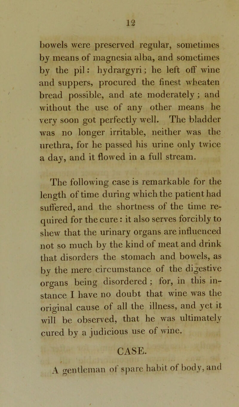 bowels were preserved regular, sonietimes by means of magnesia alba, and sometimes by the pil: hydrargyri; he left off wine and suppers, procured the finest wheaten bread possible, and ate moderately ; and without the use of any other means he very soon got perfectly well. The bladder was no longer irritable, neither was the urethra, for he passed his urine only twice a daj^, and it flowed in a full stream. The following case is remarkable for the length of time during which the patient had suffered, and the shortness of the time re- quired for the cure: it also serves forcibly to shew that the urinary organs are influenced not so much by the kind of meat and drink that disorders the stomach and bowels, as by the mere circumstance of the digestive organs being disordered; for, in this in- stance I have no doubt that wine was the original cause of all the illness, and yet it will be observed, that he was ultimately cured by a judicious use of Avine. CASE. \ frentleman of spare habit of body, and