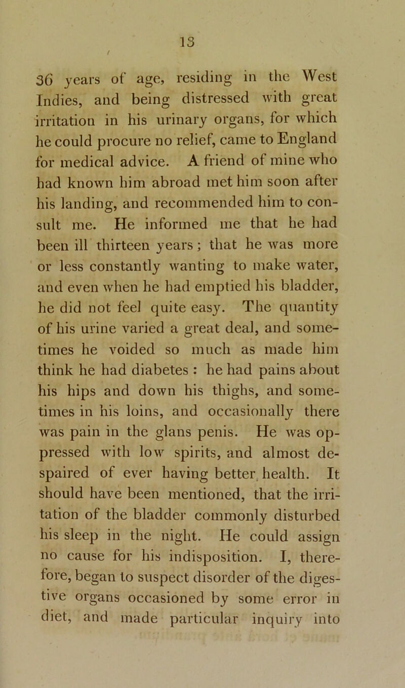f 36 years of age, residing in the West Indies, and being distressed with great irritation in his urinary organs, for which he could procure no relief, came to England for medical advice. A friend of mine who had known him abroad met him soon after his landing, and recommended him to con- sult me. He informed me that he had been ill thirteen years; that he was more or less constantly wanting to make water, and even when he had emptied his bladder, he did not feel quite easy. The qiiantity of his urine varied a great deal, and some- times he voided so much as made him think he had diabetes : he had pains about his hips and down his thighs, and some- times in his loins, and occasionally there was pain in the glans penis. He was op- pressed with low spirits, and almost de- spaired of ever having better health. It should have been mentioned, that the irri- tation of the bladder commonly disturbed his sleep in the night. He could assign no cause for his indisposition. I, there- fore, began to suspect disorder of the diges- tive organs occasioned by some error in diet, and made particular inquiry into