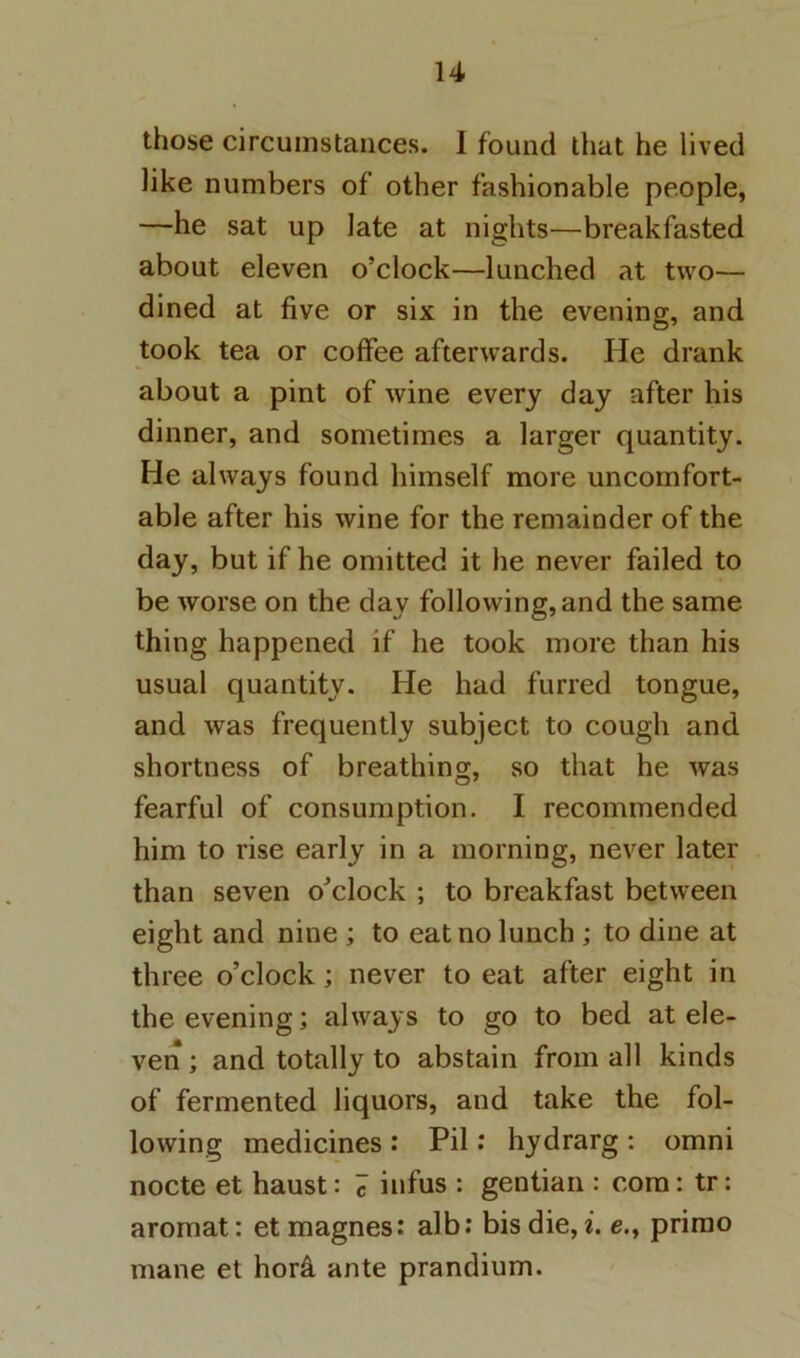 those circumstances. 1 found that he lived like numbers of other fashionable people, —he sat up late at nights—breakfasted about eleven o’clock—lunched at two— dined at five or six in the evening, and took tea or coffee afterwards. He drank about a pint of wine every day after his dinner, and sometimes a larger quantity. He always found himself more uncomfort- able after his wine for the remainder of the day, but if he omitted it he never failed to be worse on the day following,and the same thing happened if he took more than his usual quantity. He had furred tongue, and was frequently subject to cough and shortness of breathing, so that he was fearful of consumption. I recommended him to rise early in a morning, never later than seven o’clock ; to breakfast between eight and nine ; to eat no lunch ; to dine at three o’clock; never to eat after eight in the evening; always to go to bed at ele- ven ; and totally to abstain from all kinds of fermented liquors, and take the fol- lowing medicines : Pil .* hydrarg: omni node et haust: 7 iufus : gentian : com: tr: aromat: et magnes: alb; bis die, i. e., prirao mane et hor4 ante prandium.
