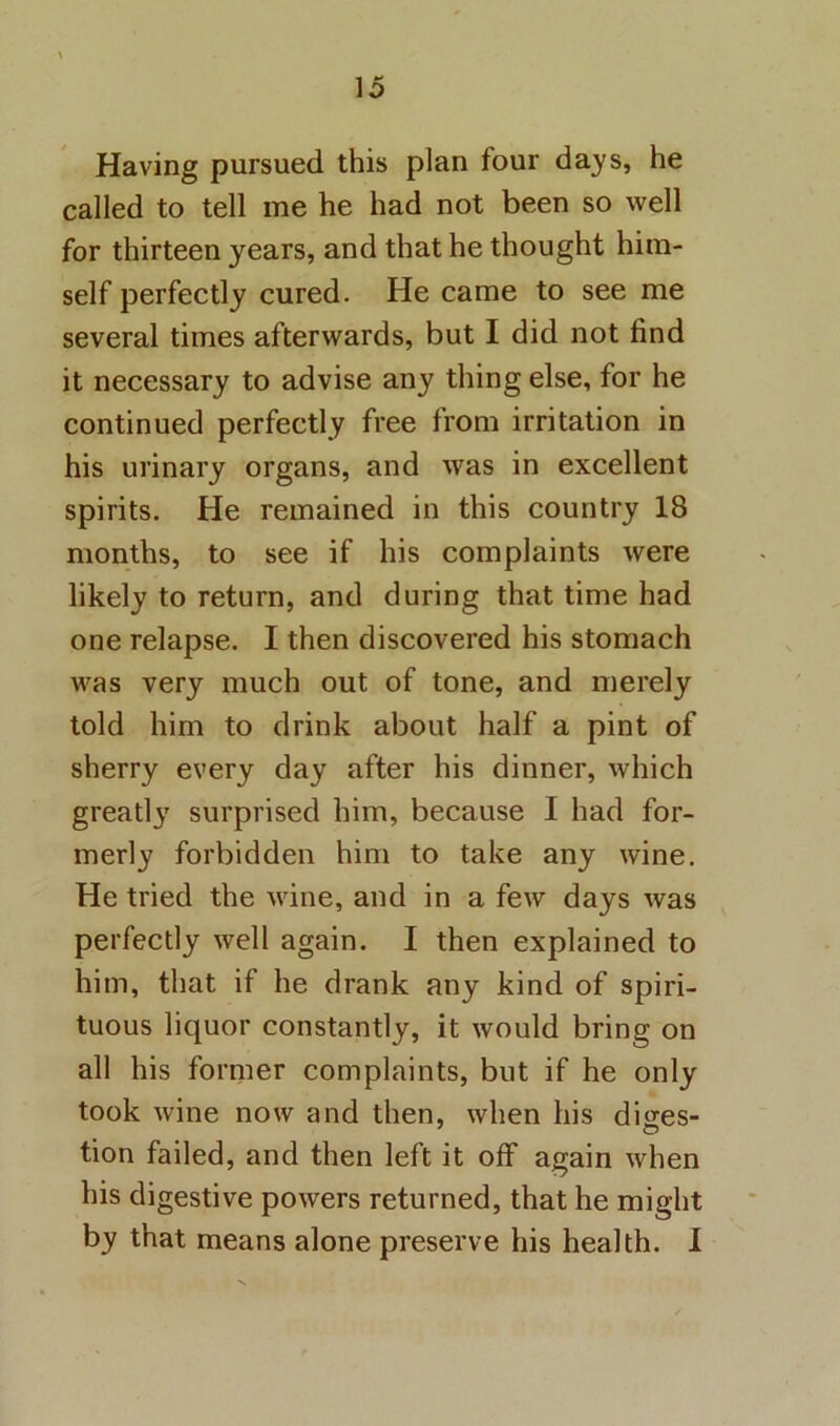 Having pursued this plan four days, he called to tell me he had not been so well for thirteen years, and that he thought him- self perfectly cured. He came to see me several times afterwards, but I did not find it necessary to advise any thing else, for he continued perfectly free from irritation in his urinary organs, and was in excellent spirits. He remained in this country 18 months, to see if his complaints were likely to return, and during that time had one relapse. I then discovered his stomach was very much out of tone, and merely told him to drink about half a pint of sherry every day after his dinner, which greatly surprised him, because I had for- merly forbidden him to take any wine. He tried the wine, and in a few days was perfectly well again. I then explained to him, that if he drank any kind of spiri- tuous liquor constantly, it would bring on all his former complaints, but if he only took wine now and then, when his diires- tion failed, and then left it off again when his digestive powers returned, that he might by that means alone preserve his health. 1