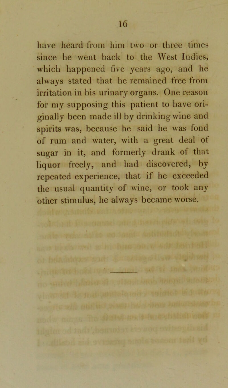 have heard from iiim two or three times since he went back to the West Indies, which happened five years ago, and he always stated that he remained free from irritation in his urinary organs. One reason for my supposing this patient to have ori- ginally been made ill by drinking wine and spirits was, because he said he was fond of rum and water, with a great deal of sugar in it, and formerly drank of that liquor freely, and had discovered, by repeated experience, that if he exceeded the usual quantity of wine, or took any other stimulus, he always became worse.