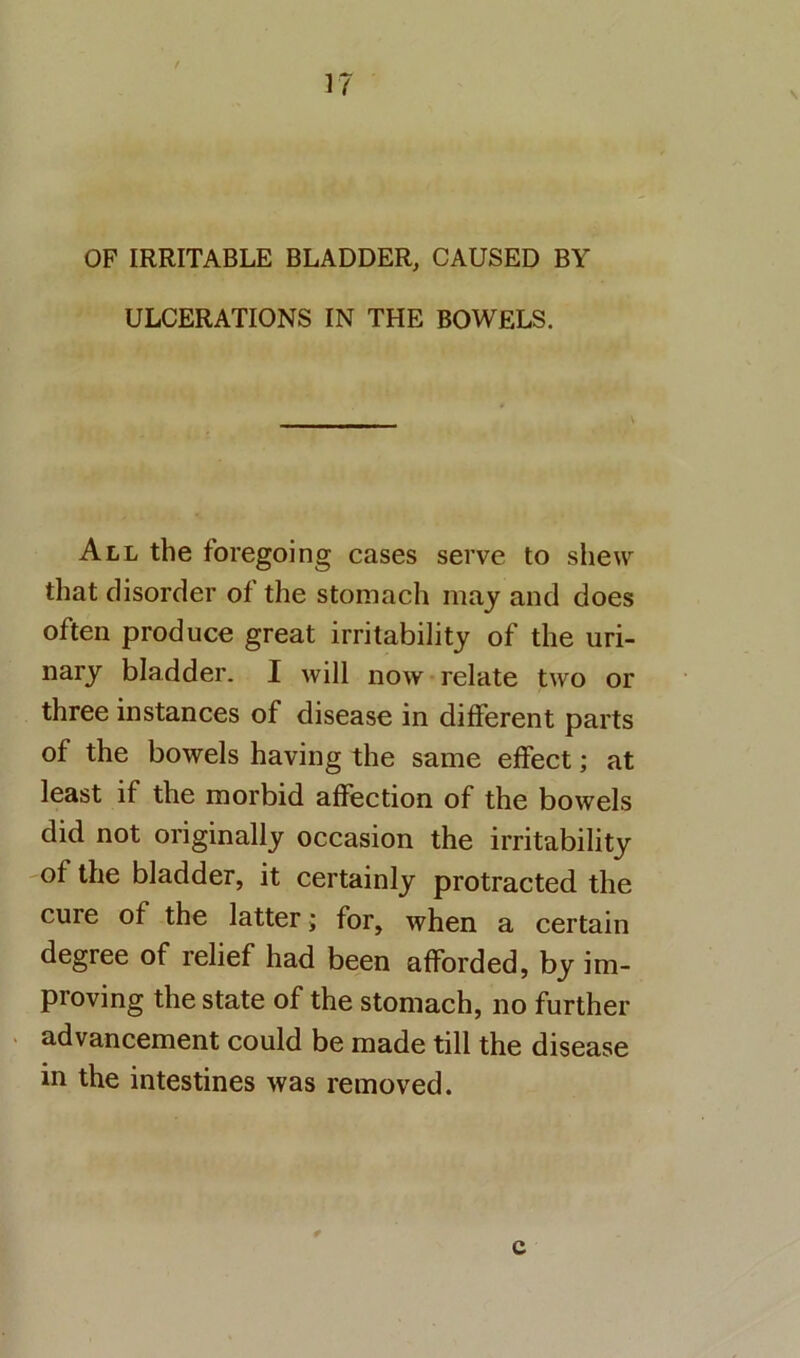 \ OF IRRITABLE BLADDER, CAUSED BY ULCERATIONS IN THE BOWELS. All the foregoing cases serve to shew that disorder of the stomach may and does often produce great irritability of the uri- nary bladder. I will now relate two or three instances of disease in different parts of the bowels having the same effect; at least if the morbid affection of the bowels did not originally occasion the irritability of the bladder, it certainly protracted the cure of the latter; for, when a certain degree of relief had been afforded, by im- proving the state of the stomach, no further ‘ advancement could be made till the disease in the intestines was removed. c