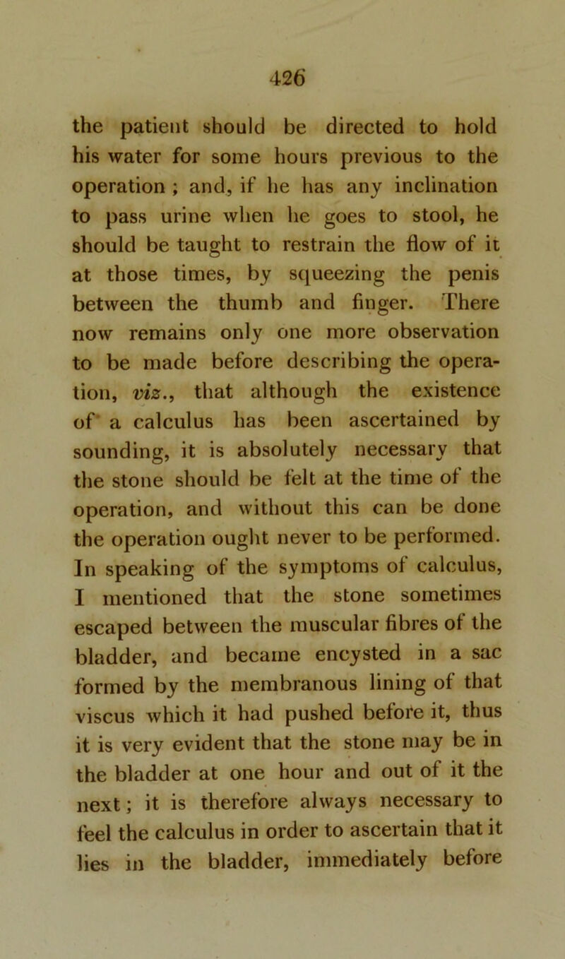 the patient should be directed to hold his water for some hours previous to the operation ; and, if he has any inclination to pass urine when he goes to stool, he should be taught to restrain the flow of it at those times, by squeezing the penis between the thumb and finger. There now remains only one more observation to be made before describing the opera- tion, viz., that although the existence of a calculus has been ascertained by sounding, it is absolutely necessary that the stone should be felt at the time of the operation, and without this can be done the operation ought never to be performed. In speaking of the symptoms of calculus, I mentioned that the stone sometimes escaped between the muscular fibres of the bladder, and became encysted in a sac formed by the membranous lining of that viscus which it had pushed before it, thus it is very evident that the stone may be in the bladder at one hour and out of it the next; it is therefore always necessary to feel the calculus in order to ascertain that it lies in the bladder, immediately before