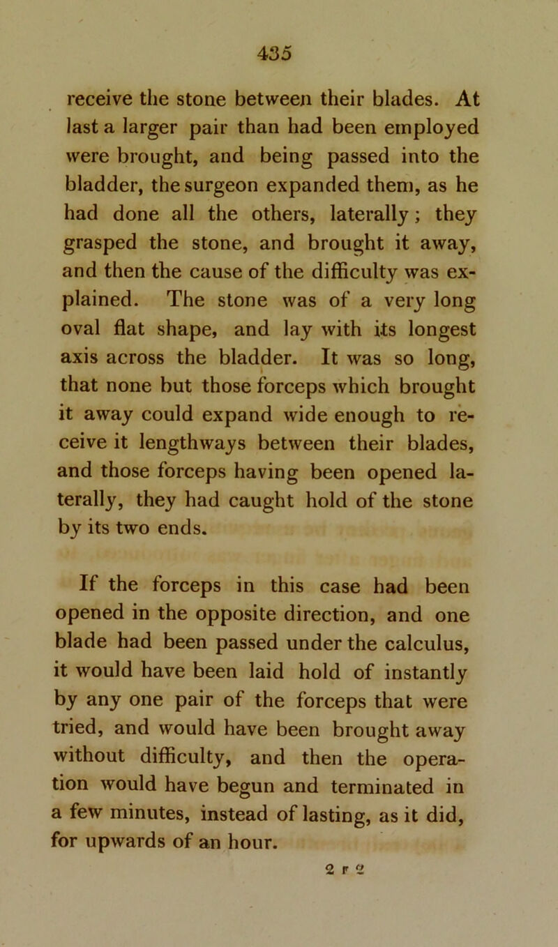 receive the stone between their blades. At last a larger pair than had been employed were brought, and being passed into the bladder, the surgeon expanded them, as he had done all the others, laterally; they grasped the stone, and brought it away, and then the cause of the difficulty was ex- plained. The stone was of a very long oval flat shape, and lay with its longest axis across the bladder. It was so long, that none but those forceps which brought it away could expand wide enough to re- ceive it lengthways between their blades, and those forceps having been opened la- terally, they had caught hold of the stone by its two ends. If the forceps in this case had been opened in the opposite direction, and one blade had been passed under the calculus, it would have been laid hold of instantly by any one pair of the forceps that were tried, and would have been brought away without difficulty, and then the opera- tion would have begun and terminated in a few minutes, instead of lasting, as it did, for upwards of an hour. 2 r 2