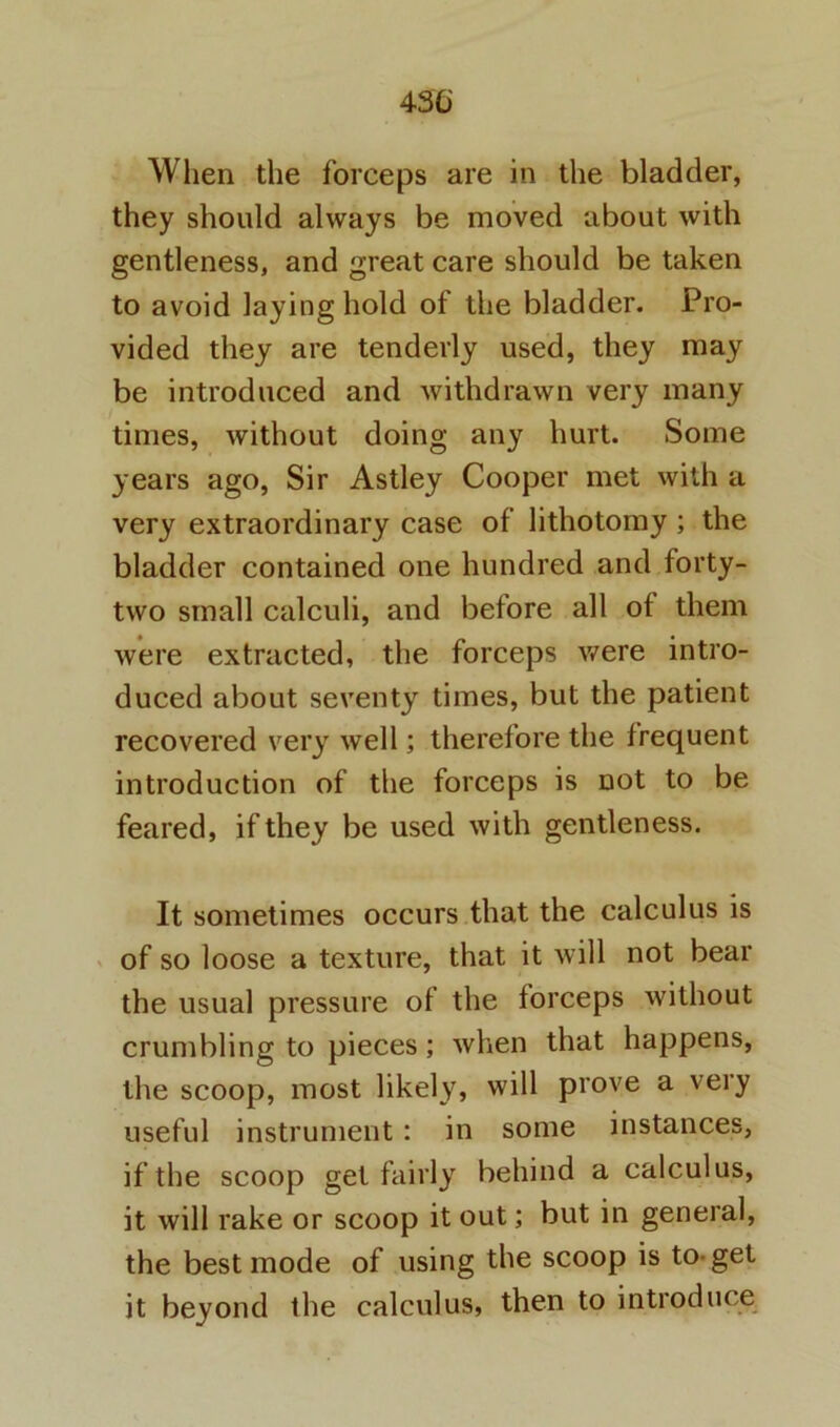 430' When the forceps are in the bladder, they should always be moved about with gentleness, and great care should be taken to avoid laying hold of the bladder. Pro- vided they are tenderly used, they may be introduced and withdrawn very many times, without doing any hurt. Some years ago. Sir Astley Cooper met with a very extraordinary case of lithotomy; the bladder contained one hundred and forty- two small calculi, and before all ot them were extracted, the forceps v/ere intro- duced about seventy times, but the patient recovered very well; therefore the frequent introduction of the forceps is not to be feared, if they be used with gentleness. It sometimes occurs that the calculus is X of so loose a texture, that it will not bear the usual pressure of the forceps without crumbling to pieces; when that happens, the scoop, most likely, will prove a very useful instrument: in some instances, if the scoop gel fairly behind a calculus, it will rake or scoop it out; but in general, the best mode of using the scoop is to-get it beyond the calculus, then to introduce