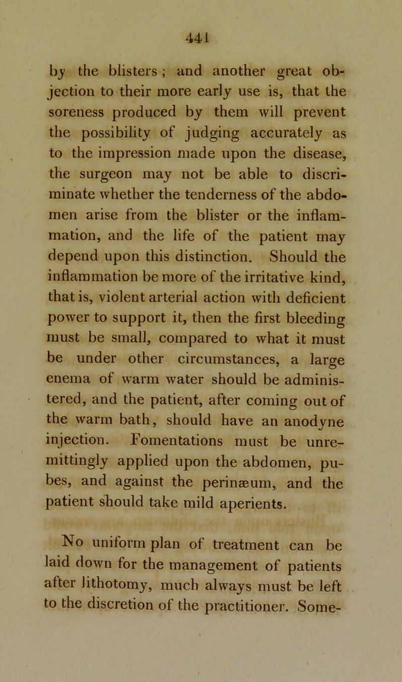 b_y the blisters; and another great ob- jection to their more early use is, that the soreness produced by them will prevent the possibility of judging accurately as to the impression made upon the disease, the surgeon may not be able to discri- minate whether the tenderness of the abdo- men arise from the blister or the inflam- mation, and the life of the patient may depend upon this distinction. Should the inflammation be more of the irritative kind, that is, violent arterial action with deficient power to support it, then the first bleeding must be small, compared to what it must be under other circumstances, a large enema of warm water should be adminis- tered, and the patient, after coming out of the warm bath, should have an anodyne injection. Fomentations must be unre- mittingly applied upon the abdomen, pu- bes, and against the perinsBum, and the patient should take mild aperients. No uniform plan of treatment can be laid down for the management of patients after lithotomy, much always must be left to the discretion of the practitioner. Some-