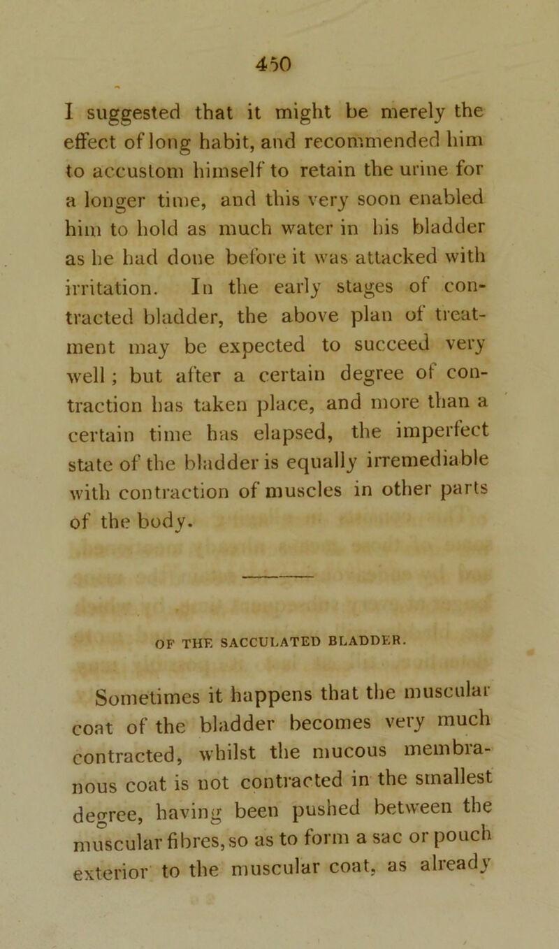 I suggested that it might be merely the effect of long habit, and recommended him to accustom himself to retain the urine for a longer time, and this very soon enabled him to hold as much water in his bladder as he had done before it was attacked with irritation. In the early stages of con- tracted bladder, the above plan of treat- ment may be expected to succeed very well; but after a certain degree of con- traction has taken place, and more than a certain time has elapsed, the imperfect state of the bladder is equally irremediable with contraction of muscles in other parts of the body. OF THE SACCULATED BLADDER. Sometimes it happens that the musculai coat of the bladder becomes very much contracted, whilst the mucous membia- nous coat is not contracted in the smallest degree, having been pushed between the muscular fibres, so as to form a sac or pouch exterior to the muscular coat, as already