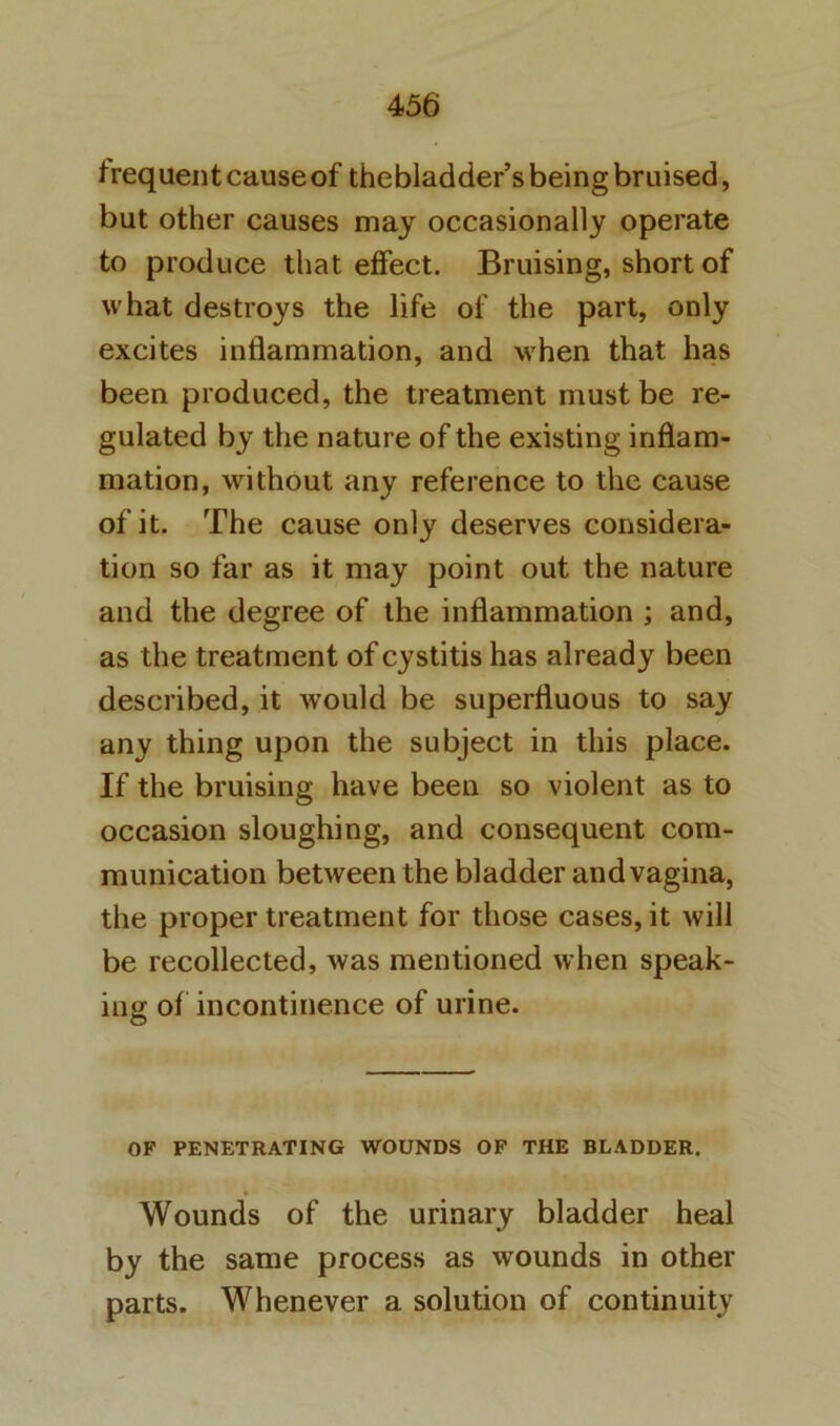 frequent cause of thebladder’s being bruised, but other causes may occasionally operate to produce that effect. Bruising, short of what destroys the life of the part, only excites inflammation, and when that has been produced, the treatment must be re- gulated by the nature of the existing inflam- mation, without any reference to the cause of it. The cause only deserves considera- tion so far as it may point out the nature and the degree of the inflammation ; and, as the treatment of cystitis has already been described, it would be superfluous to say any thing upon the subject in this place. If the bruising have been so violent as to occasion sloughing, and consequent com- munication between the bladder and vagina, the proper treatment for those cases, it will be recollected, was mentioned when speak- ing of incontinence of urine. OF PENETRATING WOUNDS OF THE BLADDER. Wounds of the urinary bladder heal by the same process as wounds in other parts. Whenever a solution of continuity