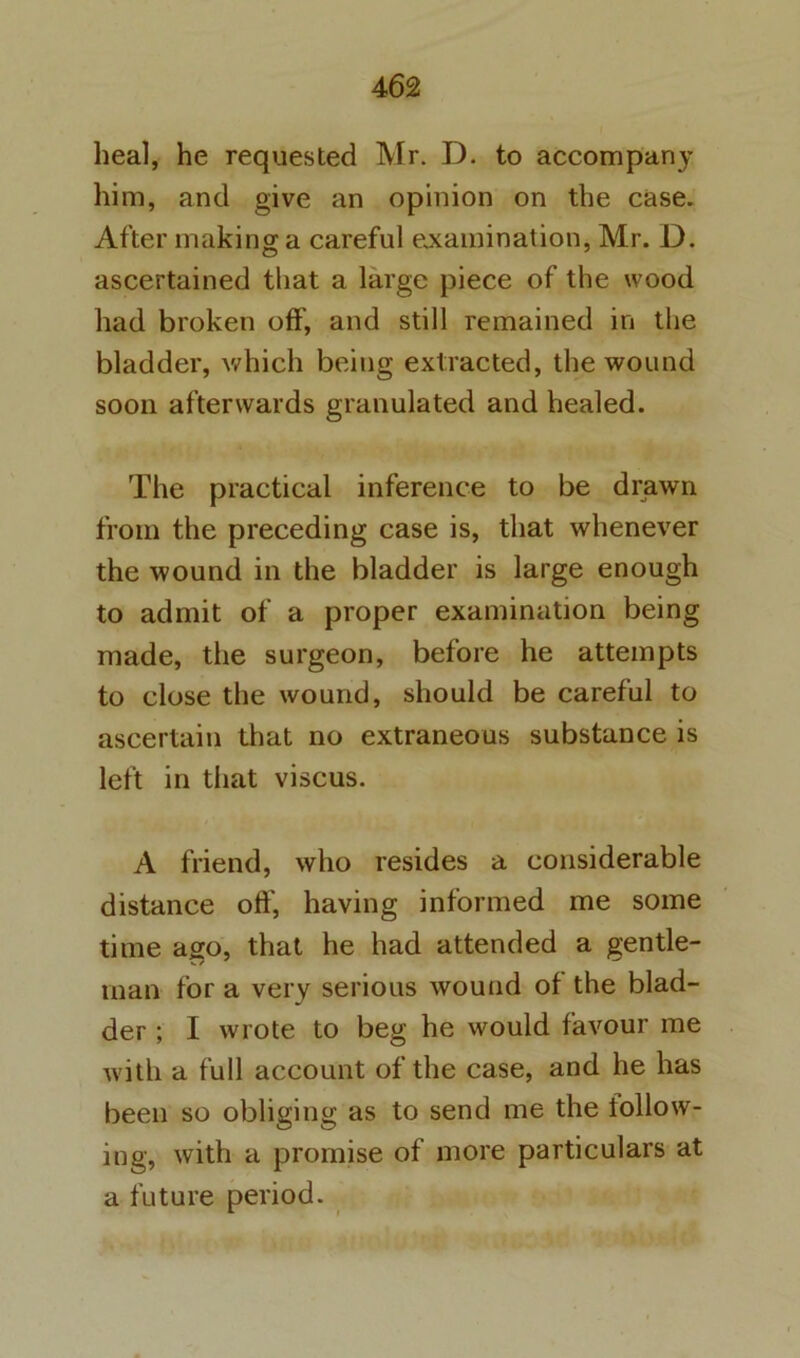 heal, he requested Mr. D. to accompany him, and give an opinion on the case. After making a careful ejcamination, Mr. D. ascertained that a large piece of the wood had broken off, and still remained in the bladder, which being extracted, the wound soon afterwards granulated and healed. The practical inference to be drawn from the preceding case is, that whenever the wound in the bladder is large enough to admit of a proper examination being made, the surgeon, before he attempts to close the wound, should be careful to ascertain that no extraneous substance is left in that viscus. A friend, who resides a considerable distance oft', having informed me some time ago, that he had attended a gentle- man for a very serious wound of the blad- der ; I wrote to beg he would favour me with a full account of the case, and he has been so obliging as to send me the follow- ing, with a promise of more particulars at a future period.