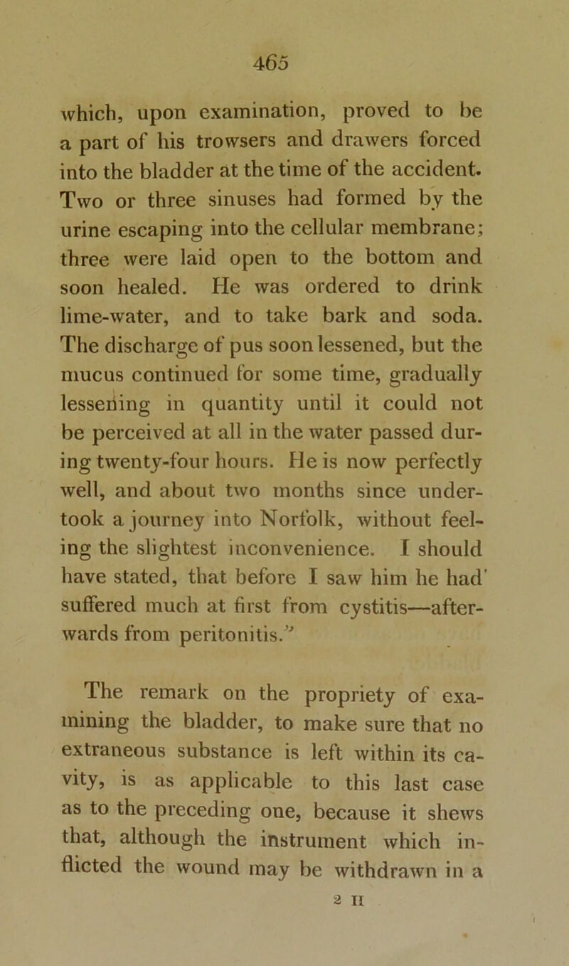 which, upon examination, proved to be a part of his trovvsers and drawers forced into the bladder at the time of the accident. Two or three sinuses had formed by the urine escaping into the cellular membrane; three were laid open to the bottom and soon healed. He was ordered to drink lime-water, and to take bark and soda. The discharge of pus soon lessened, but the mucus continued for some time, gradually lesseiiing in quantity until it could not be perceived at all in the water passed dur- ing twenty-four hours. He is now perfectly well, and about two months since under- took a journey into Norfolk, without feel- ing the slightest inconvenience. I should have stated, that before I saw him he had’ suffered much at first from cystitis—after- wards from peritonitis.'^ The remark on the propriety of exa- mining the bladder, to make sure that no extraneous substance is left within its ca- vity, is as applicable to this last case as to the preceding one, because it shews that, although the instrument which in- flicted the wound may be withdrawn in a 2 II