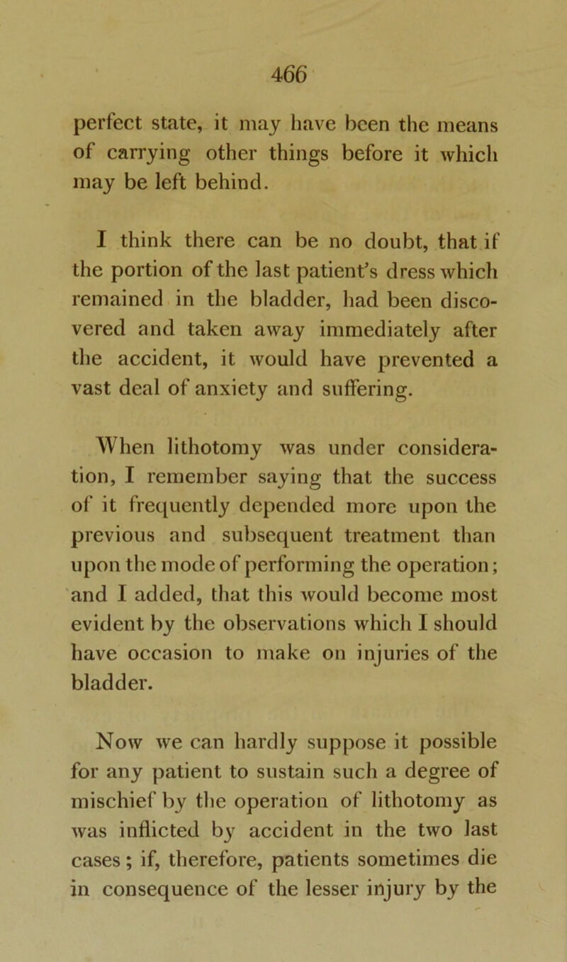 perfect state, it may have been the means of carrying other things before it which may be left behind. I think there can be no doubt, that if the portion of the last patient’s dress which remained in the bladder, had been disco- vered and taken away immediately after the accident, it would have prevented a vast deal of anxiety and suffering. When lithotomy was under considera- tion, I remember saying that the success of it frequently depended more upon the previous and subsequent treatment than upon the mode of performing the operation; and I added, that this would become most evident by the observations which I should have occasion to make on injuries of the bladder. Now we can hardly suppose it possible for any patient to sustain such a degree of mischief by the operation of lithotomy as was inflicted b3^ accident in the two last cases; if, therefore, patients sometimes die in consequence of the lesser injury by the