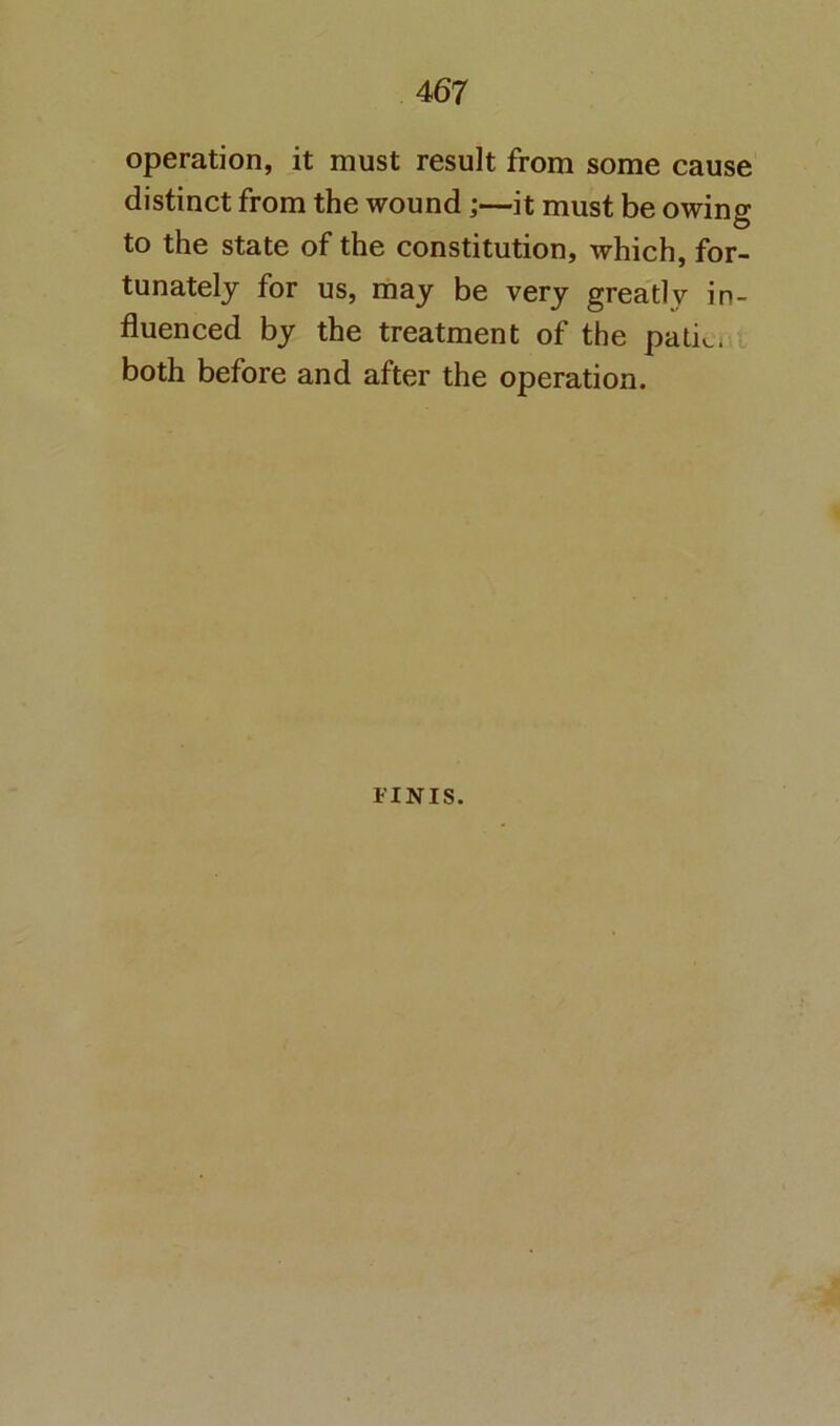 operation, it must result from some cause distinct from the wound;—it must be owing to the state of the constitution, which, for- tunately for us, may be very greatly in- fluenced by the treatment of the patic* both before and after the operation. FINIS.