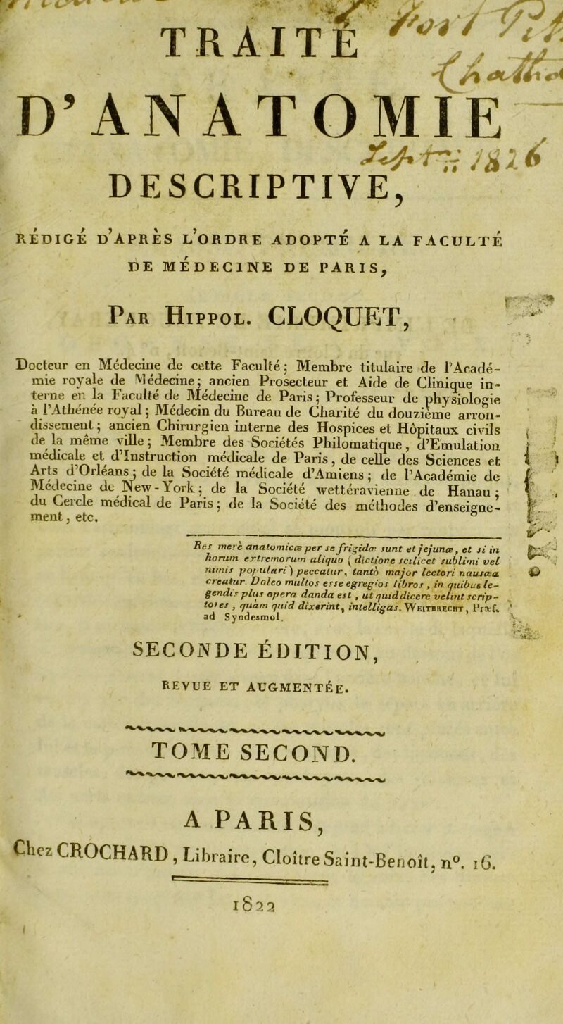 T R AI T E /lJ' D’ANATOMIE “ Mit DESCRIPTIVE, REDIGE D’APRÈS L’ORDRE ADOPTE A LA FACULTE DE MEDECINE DE PARIS. Par Hippol. CLOQUET, Docteur en Médecine de cette Faculté; Membre titulaire de l’Acadé- mie royale de Médecine; ancien Prosecteur et Aide de Clinique in- terne en la Faculté de Médecine de Paris; Professeur de physiologie a l Athenee royal ; Médecin du Pureau de Charité du douzième arron- dissement ; ancien Chirurgien interne des Hospices et Hôpitaux civils de la même ville ; Membre des Sociétés Philomatique, d’Emulation medicale et d’instruction médicale de Paris, de celle des Sciences et Arts d Orléans; de la Société médicale d’Amiens; de l’Académie de Medecine de New - \ ork ; de la Société wettéravienne de Hanau : du Cercle médical de Paris; de la Société des méthodes d’enseigne- ment, etc. ° Bes mere anatomie ce per se frigides sunt et jejunœ, et si in horum extremorum aliquo K diclione scilicet sublimi vet nmus populari) peccatur, tanto major lectori nausœa creatur Doleo multos esse egreg'os libros , in quibus le- gendis plus opéra danda est , ut quiddicere velint scrip- totes , quam quid dixennt, intelligas. Weitbrecht , Prarf. ad Syndesmol. SECONDE ÉDITION, REVUE ET AUGMENTÉE. TOME SECOND. A PARIS Chez CROCHARD, Libraire, Cloître Saint-Benoît, n°. t6. 1822