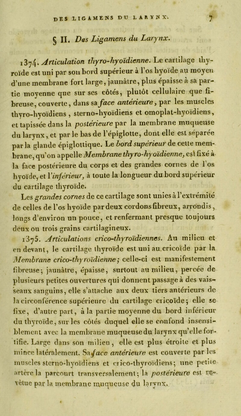 § II. Des Ligamens du Larynx. 1374. Articulation thyro-hyoïdienne. Le cartilage thy- roïde est uni par sou bord supérieur à 1 os hyoïde au moyen d’une membrane fort large, jaunâtre, plus épaisse à sa par- tie moyenne que sur ses côtés, plutôt cellulaire que fi- breuse, couverte, dans sa face antérieure, par les muscles thyro-hyoïdiens , sterno-hyoïdiens et omoplat-hyoïdiens, et tapissée dans la postérieure par la membrane muqueuse du larynx, et par le bas de 1 épiglotte, dont elle est séparée par la glande épiglottique. Le bord supérieur de cette mem- brane, qu’on appelle Membrane thyro-hyoïdienne, est fixé à la face postérieure du corps et des grandes cornes de l'os hyoïde, et Y inférieur, à toute la longueur du bord supérieur du cartilage thyroïde. Les grayides cornes de ce cartilage sont unies à l’extrémité de celles de l’os hyoïde par deux cordons fibreux, arrondis, longs d’environ un pouce, et renfermant presque toujours deux ou trois grains cartilagineux. 1375. Articulations ciico-thyroïdienncs. Au milieu et en devant, le cartilage thyroïde est uni au cricoïde par la Membranb crico-thyroïdiennecelle-ci est manifestement fibreuse-, jaunâtre, épaisse, surtout au milieu, percée de plusieurs petites ouvertures qui donnent passage à des vais- seaux sanguins, elle s’attache aux deux tiers antérieurs de la circonférence supérieure du cartilage cricoïde j elle se fixe, d’autre part, à la partie moyenne du bord inférieur du thyroïde, sur les côtés duquel elle se confond insensi- blement avec la membrane muqueusedu larynx qu’elle for- tifie. Large dans son milieu, elle est plus étroite et plus mince latéralement. Sa face antérieure est couverte parles muscles sterno-hyoïdiens et erico-tbyroïdiens; une petite artère la parcourt transversalement 5 la postérieure est re- vêtue par la membrane rnuqucusc du larynx.