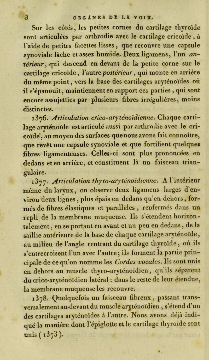 Sur les cotés, les petites corues du cartilage thyroïde sont articulées par arthrodie avec le cartilage cricoïde, à l’aide de petites facettes lisses , que recouvre une capsule synoviale lâche et assez humide. Deux ligamens, l’un an- térieur, qui descend en devant de la petite corne sur le cartilage cricoïde, l’autre postérieur, qui monte en arrière du même point, vers la base des cartilages aryténoïdes où il s’épanouit, maintiennent en rapport ces parties , qui sont encore assujetties par plusieurs fibres irrégulières, moins distinctes. 1376. Articulation crico-aryténoïdienne. Chaque carti- lage aryténoïde est articulé aussi par arthrodie avec le cri- coïde’, au moyen des surfaces quenous avons fait connoître, que revêt une capsule synoviale et que fortifient quelque* fibres ligamenteuses. Celles-ci sont plus prononcées en dedans et en arrière, et constituent là un faisceau trian- gulaire. 1377. Articulation thyro-arytènoïdienne. A l’intérieur même du larynx, on observe deux ligamens larges d’en- viron deux lignes , plus épais en dedans qu’en dehors, for- més de fibres élastiques et parallèles , renfermés dans un repli de la membrane muqueuse. Ils s’étendent horizon* talement, en se portant en avant et un peu en dedans, de la saillie antérieure de la base de chaque cartilage aryténoïde, au milieu de l’angle rentrant du cartilage thyroïde, où ils s’entrecroisent l’un avec l’autre; ils forment la partie prin- cipale de ce qu’on nomme les Cordes vocales. Ils sont unis en dehors au muscle thyro-aryténoïdien, qu’ils séparent du crico-aryténoïdien latéral : dans le reste de leur étendue, la membrane muqueuse les recouvre. 1378. Quelquefois un faisceau fibreux, passant trans- versalement au-devant du muscle aryténoïdien , s’étend d’un des cartilages aryténoïdes à l’autre. Nous avons déjà indi- qué la manière dont l’cpigloUe elle cartilage thyroïde sont unis ( i373 ).