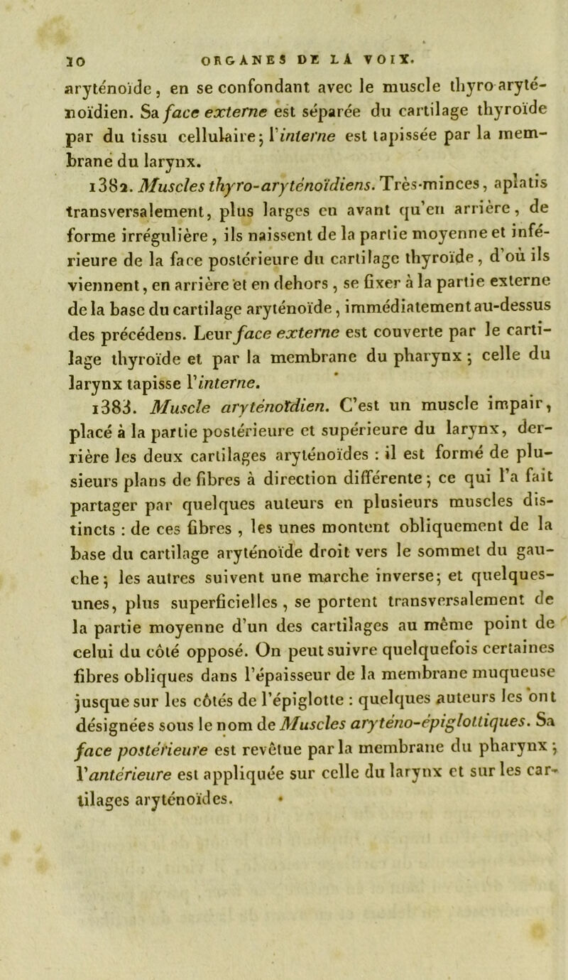 aryténoïde, en se confondant avec le muscle thyro aryté- noïdien. Sa face externe est séparée du cartilage thyroïde par du tissu cellulaire ; l’interne est tapissée par la mem- brane du larynx. i38a. Muscles thyro-arytènoïdiens. Très-minces, aplatis transversalement, plus larges en avant qu’en arrière, de forme irrégulière , ils naissent de la partie moyenne et infé- rieure de la face postérieure du cartilage thyroïde, d où ils viennent, en arrière et en dehors , se fixer à la partie externe de la base du cartilage aryténoïde, immédiatement au-dessus des précédens. Yeurface externe est couverte par le carti- lage thyroïde et par la membrane du pharynx ; celle du larynx tapisse Vinterne. i383. Muscle aryténotdien. C’est un muscle impair, placé à la partie postérieure et supérieure du larynx, der- rière les deux cartilages aryténoïdes : il est formé de plu- sieurs plans de fibres cà direction différente; ce qui l’a fait partager par quelques auteurs en plusieurs muscles dis- tincts : de ces fibres , les unes montent obliquement de la base du cartilage aryténoïde droit vers le sommet du gau- che ; les autres suivent une marche inverse; et quelques- unes, plus superficielles , se portent transversalement de la partie moyenne d’un des cartilages au même point de celui du côté opposé. On peut suivre quelquefois certaines fibres obliques dans l’épaisseur de la membrane muqueuse jusque sur les côtés de l’épiglotte : quelques auteurs les ont désignées sous le nom de Muscles aryténo-épigloltiques. Sa face postérieure est revêtue parla membrane du pharynx ; Y antérieure est appliquée sur celle du larynx et sur les car- tilages aryténoïdes.