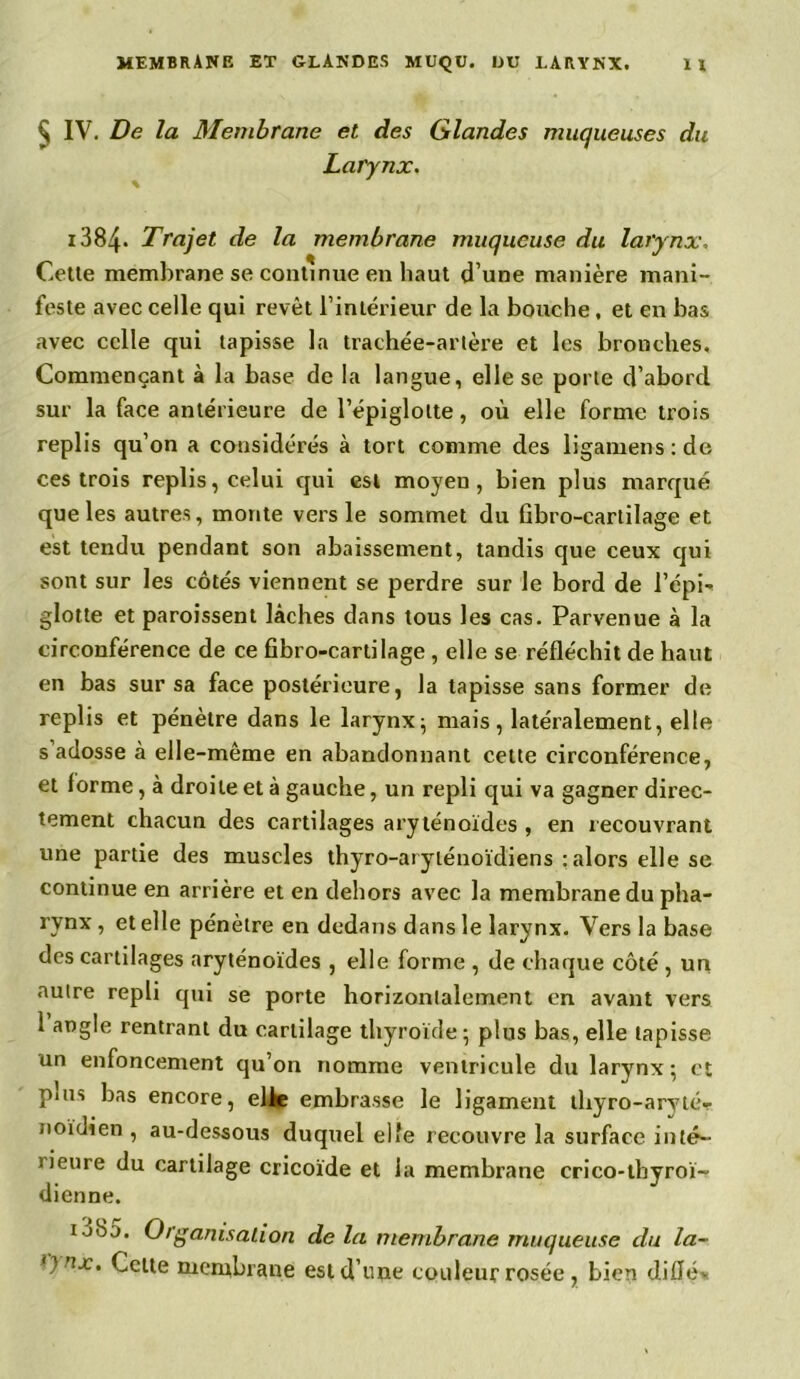 Ç IV. De la Membrane et des Glandes muqueuses du Larynx. 1384- Trajet de la membrane muqueuse du larynx. Cette membrane se continue en haut d’une manière mani- feste avec celle qui revêt l’intérieur de la bouche, et en bas avec celle qui tapisse la trachée-artère et les bronches. Commençant à la base de la langue, elle se porte d’abord sur la face antérieure de l’épiglotte, où elle forme trois replis qu’on a considérés à tort comme des ligamens : de ces trois replis, celui qui est moyeu, bien plus marqué que les autres, monte vers le sommet du iibro-cartilage et est tendu pendant son abaissement, tandis que ceux qui sont sur les côtés viennent se perdre sur le bord de l’épi- glotte et paraissent lâches dans tous les cas. Parvenue à la circonférence de ce fibro-cartilage , elle se réfléchit de haut en bas sur sa face postérieure, la tapisse sans former de replis et pénètre dans le larynx; mais, latéralement, elle s’adosse à elle-même en abandonnant celte circonférence, et forme, à droite et à gauche, un repli qui va gagner direc- tement chacun des cartilages aryténoïdes , en recouvrant une partie des muscles thyro-aryténoïdiens : alors elle se continue en arrière et en dehors avec la membrane du pha- rynx , et elle pénètre en dedans dans le larynx. Vers la base des cartilages aryténoïdes , elle forme , de chaque côté , un aulre repli qui se porte horizontalement en avant vers 1 angle rentrant du cartilage thyroïde; plus bas, elle tapisse un enfoncement cju’on nomme ventricule du larynx; et plus bas encore, elle embrasse le ligament thyro-aryté- noïdien , au-dessous duquel elfe recouvre la surface inté- rieure du cartilage cricoïde et la membrane crico-tbyroï- dienne. io85. Organisation de la membrane muqueuse du la- ')nx. Celte membrane estd’nne couleur rosée, bien diflév