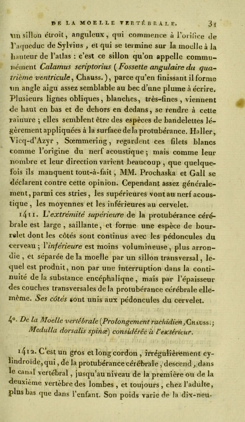 sillon étroit, anguleux, qui commence à l’orifice de l’aqueduc de Sylvius , et qui se termine sur la moelle à la hauteur de l’atlas : c’est ce sillon qu’on appelle commu- nément Calamus scriptorius ( Fossette angulaire du qua- trième ventricule, Chauss. ), parce qu’en finissant il forme Tin angle aigu assez semblable au bec d’une plume à écrire. Plusieurs lignes obliques, blanches, très-fines, viennent de haut en bas et de dehors en dedans, se rendre à cette rainure ; elles semblent être des espèces de bandelettes lé- gèrement appliquées à la surface de la protubérance. Haller, Vicq-d’Àzyr , Soeramering, regardent ces filets blancs comme l’origine du nerf acoustique ; mais comme leur nombre et leur direction varient beaucoup , que quelque- fois ils manquent tout-à-fait, MM. Prochaska et Gall se déclarent contre cette opinion. Cependant assez générale- ment, parmi ces stries, les supérieures vont au nerf acous- tique , les moyennes et les inférieures au cervelet. i4n. L’extrémité supérieure de la protubérance céré- brale est large , saillante, et forme une espèce de bour- relet dont les côtés sont continus avec les pédoncules du cerveau 5 Y inférieure est moins volumineuse, plus arron- die , et séparée de la moelle par un sillon transversal, le- quel est produit, non par une interruption dans la conti- nuité de la substance encéphalique, mais par l’épaisseur des couches transversales de la protubérance cérébrale elle- même. Ses côtés «ont unis aux pédoncules du cervelet. 4°- De la Moelle vertébrale [Prolongement rachidien,Qh\vss.) Medulla dorsalis s pince') considérée à Vésctérieur. 141 a- C est un gros et long cordon , irrégulièrement cy- lindroïde,qui, de la protubérance cérébrale , descend, dans le canal vertébral, jusqu’au niveau de la première ou de la deuxième vertèbre des lombes , et toujours , chez l’adulte, plus bas que dans l’enfant. Son poids varie de la dix-neu-