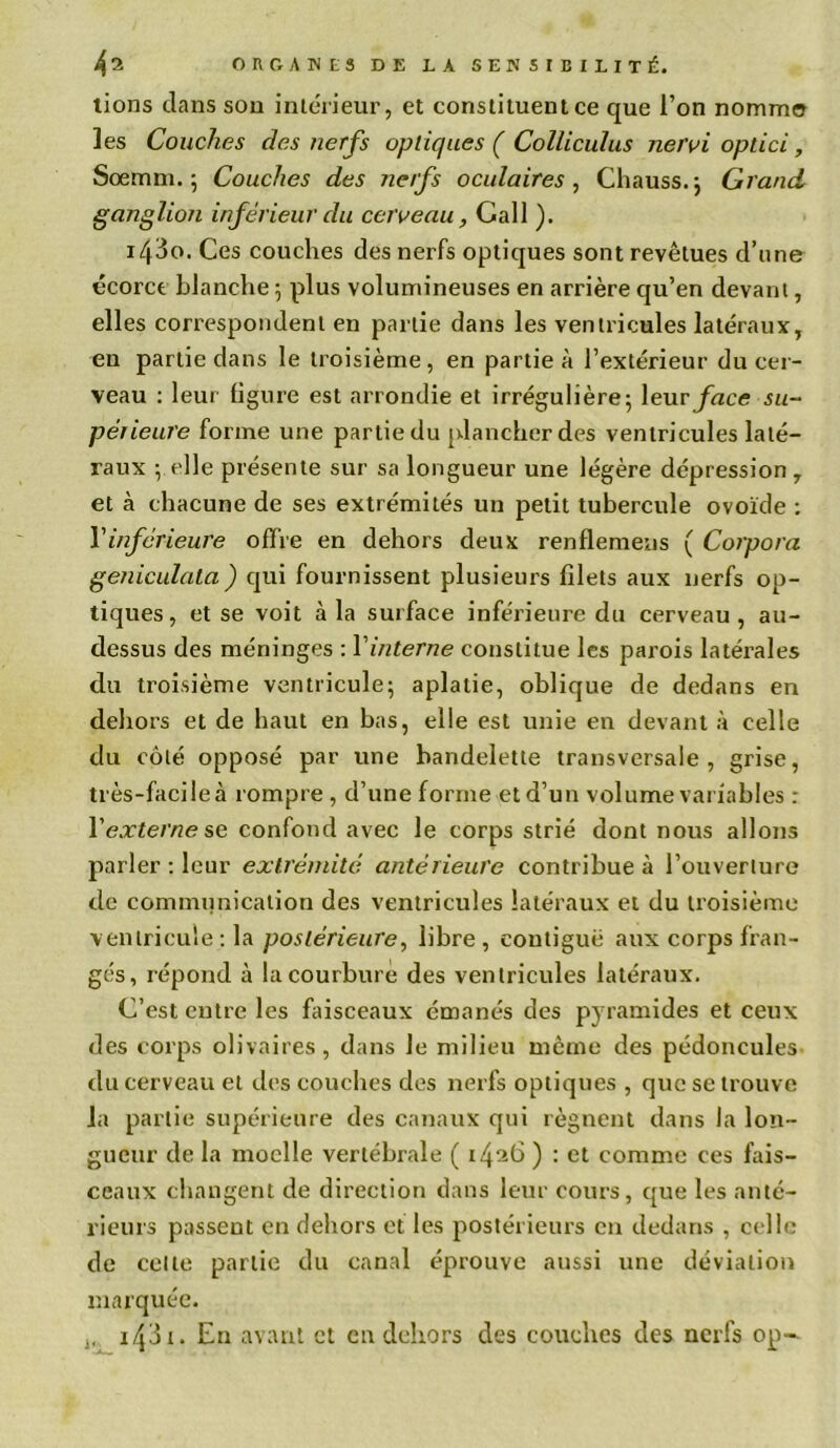 tions dans sou intérieur, et constituent ce que l’on nomme les Couches des nerfs optiques ( Collicuïus nervi optici, Sœrnni. 5 Couches des nerfs oculaires, Chauss.j Grand ganglion inférieur du cerveau, Call ). 1430. Ces couches des nerfs optiques sont revêtues d’une écorce blanche ; plus volumineuses en arrière qu’en devant, elles correspondent en partie dans les ventricules latéraux, en partie dans le troisième , en partie à l’extérieur du cer- veau : leur ligure est arrondie et irrégulière 5 leur face su- périeure forme une partie du plancher des ventricules laté- raux ; elle présente sur sa longueur une légère dépression, et à chacune de ses extrémités un petit tubercule ovoïde : Y inferieure offre en dehors deux renflemeus ( Corpora geniculata) qui fournissent plusieurs filets aux nerfs op- tiques, et se voit à la surface inférieure du cerveau, au- dessus des méninges : Yinterne constitue les parois latérales du troisième ventricule; aplatie, oblique de dedans en dehors et de haut en bas, elle est unie en devant à celle du côté opposé par une bandelette transversale, grise, très-facile à rompre , d’une forme et d’un volume variables : Yexterne se confond avec le corps strié dont nous allons parler : leur extrémité antérieure contribue à l’ouverture de communication des ventricules latéraux et du troisième ventricule: la postérieure, libre, contiguë aux corps fran- gés, répond à la courbure des ventricules latéraux. C’est entre les faisceaux émanés des pyramides et ceux des corps olivaires, dans le milieu même des pédoncules du cerveau et des couches des nerfs optiques , que se trouve la partie supérieure des canaux qui régnent dans la lon- gueur de la moelle vertébrale ( 1426 ) : et comme ces fais- ceaux changent de direction dans leur cours, que les anté- rieurs passent en dehors et les postérieurs en dedans , celle de celle partie du canal éprouve aussi une déviation marquée. 1431. En avant et en dehors des couches des nerfs op-