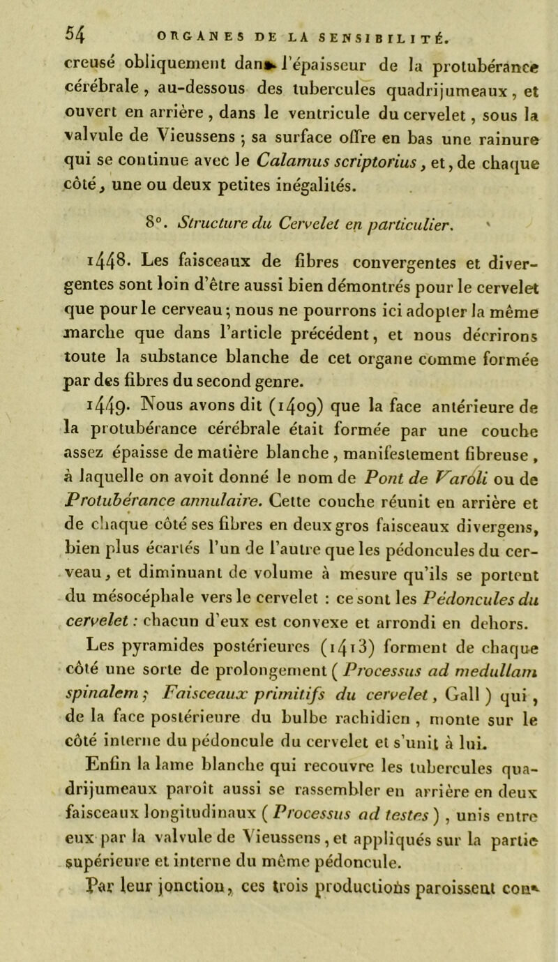 creusé obliquement dan*, l’épaisseur de la protubérance cérébrale, au-dessous des tubercules quadrijumeaux, et ouvert en arrière , dans le ventricule du cervelet, sous la valvule de Vieussens ; sa surface offre en bas une rainure qui se continue avec le Calamus scriptorius, et, de chaque côté, une ou deux petites inégalités. 8°. Structure clu Cervelet en particulier. * 1448- Les faisceaux de fibres convergentes et diver- gentes sont loin d’être aussi bien démontrés pour le cervelet que pour le cerveau; nous ne pourrons ici adopter la même marche que dans l’article précédent, et nous décrirons toute la substance blanche de cet organe comme formée par des fibres du second genre. 1449- Nous avons dit (1409) que la face antérieure de la protubérance cérébrale était formée par une couche assez épaisse de matière blanche , manifestement fibreuse , à laquelle on avoit donné le nom de Pont de Varôli ou de Protubérance annulaire. Cette couche réunit en arrière et de chaque côté ses fibres en deux gros faisceaux divergens, bien plus écartés l’un de l’autre que les pédoncules du cer- veau, et diminuant de volume à mesure qu’ils se portent du mésocéphale vers le cervelet : ce sont les Pédoncules du cervelet : chacun d’eux est convexe et arrondi en dehors. Les pyramides postérieures (i4i3) forment de chaque côté une sorte de prolongement ( Processus ad medullam spinalem ; Faisceaux primitifs du cervelet, Gall ) qui, de la face postérieure du bulbe rachidien , monte sur le côté interne du pédoncule du cervelet et s’unit à lui. Enfin la lame blanche qui recouvre les tubercules qua- drijumeaux paroît aussi se rassembler en arrière en deux faisceaux longitudinaux ( Processus ad testes ) , unis entre eux par la valvule de Vieussens,et appliqués sur la partie supérieure et interne du même pédoncule. Par leur jonction, ces trois productioùs paroisseat con*-