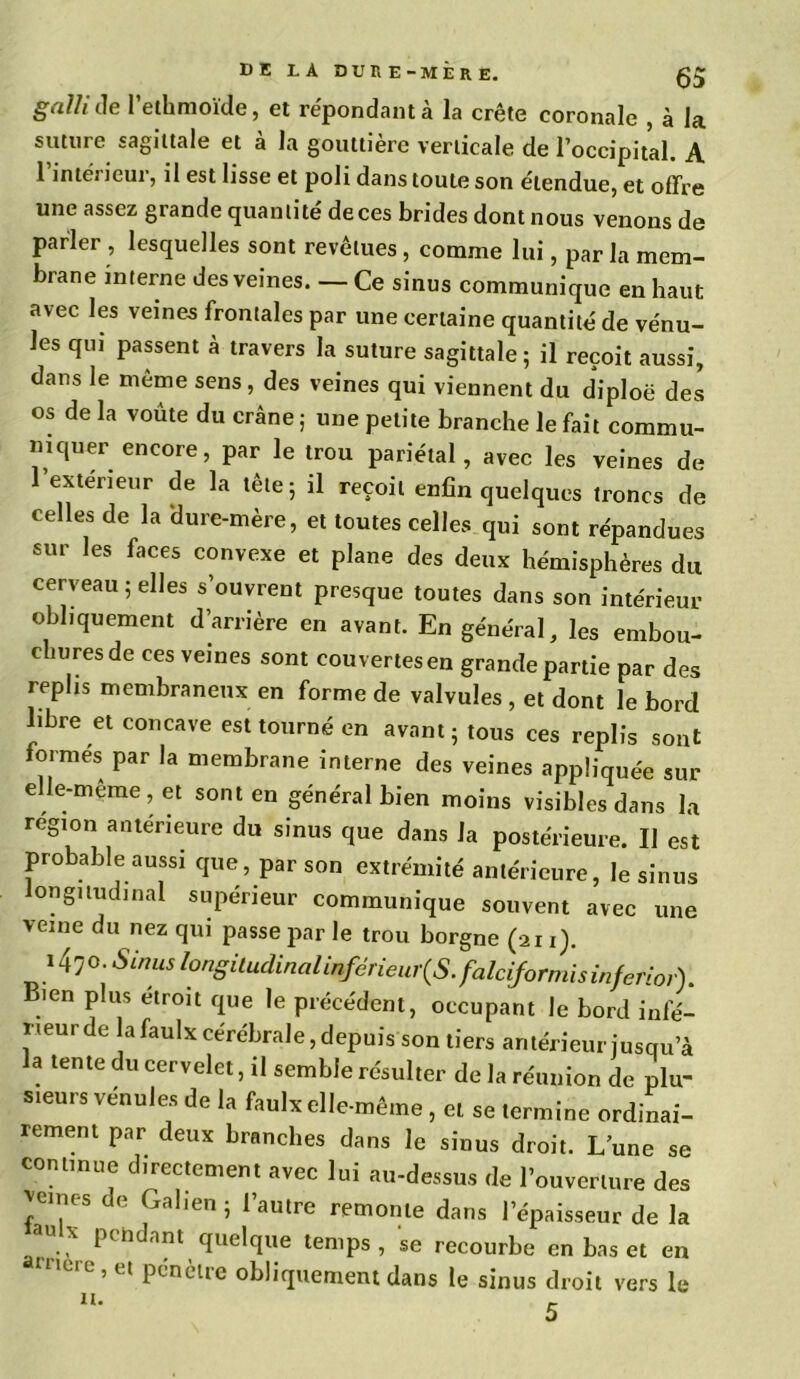 giilh de 1 ethmoïde, et répondant a la crête coronale , à la suture sagittale et à la gouttière verticale de l’occipital. A 1 intêi ieui, il est lisse et poli dans toute son étendue, et offre une assez grande quantité deces brides dont nous venons de parler , lesquelles sont revêtues , comme lui, par la mem- brane interne des veines. — Ce sinus communique en haut avec les veines frontales par une certaine quantité de vénu- les fiU) passent à travers la suture sagittale ; il reçoit aussi, dans le même sens, des veines qui viennent du diploë des os de la voûte du crâne ; une petite branche le fait commu- mquer encore, par le trou pariétal, avec les veines de l’exterieur de la tête; il reçoit enfin quelques troncs de celles de la 'dure-mère, et toutes celles qui sont répandues sur les faces convexe et plane des deux hémisphères du cerveau ; elles s’ouvrent presque toutes dans son intérieur obliquement d’arrière en avant. En général, les embou- churesde ces veines sont couvertesen grande partie par des replis membraneux en forme de valvules , et dont le bord libre et concave est tourné en avant ; tous ces replis sont formes par la membrane interne des veines appliquée sur elle-même , et sont en général bien moins visibles dans la région antérieure du sinus que dans la postérieure. Il est probable aussi que, par son extrémité antérieure, le sinus ongitudinal supérieur communique souvent avec une veine du nez qui passe par le trou borgne (ai i). 1470. -SW longitudinal inférieures. falciformis inferlor). Bien plus étroit que le précédent, occupant le bord infé- rieur de la faulx cérébrale, depuis son tiers antérieur jusqu’à la tente du cervelet, il semble résulter de la réunion de plu- sieurs vénules de la faulx elle-même , et se termine ordinai- rement par deux branches dans le sinus droit. L une se commue directement avec lui au-dessus de l’ouverture des peines de Gahen ; l’autre remonte dans l’épaisseur de la „aU.X Pédant quelque temps, se recourbe en bas et en mere,et Pénèlre obliquement dans le sinus droit vers le n.