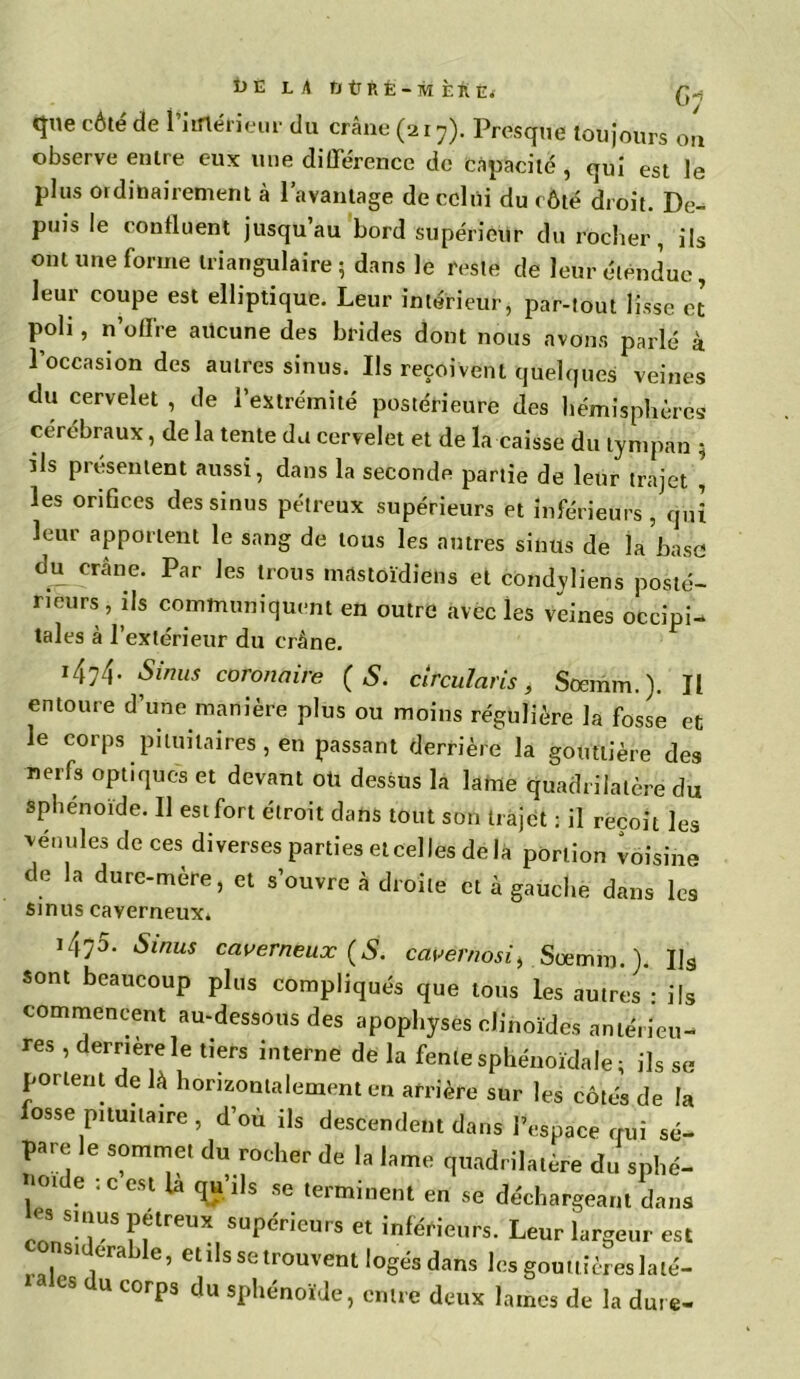 Î)E L A OtTRÉ-M ÈftÉ. Q-, que côté de l’iinéfieur du crâne (217). Presque toujours on observe entre eux une différence de Capacité , qui est le plus ordinairement à l’avantage de celui du côté droit. De- puis le confluent jusqu’au bord supérieur du rocher, ils ont une forme triangulaire 5 dans le reste de leur étendue, leur coupe est elliptique. Leur intérieur, par-tout lisse et poli, n’offre aucune des brides dont nous avons parlé à l’occasion des autres sinus. Us reçoivent quelques veines du cervelet , de l’extrémité postérieure des hémisphères cérébraux, de la tente du cervelet et de la caisse du tympan ; Us présentent aussi, dans la seconde partie de leur trajet , les orifices des sinus pétreux supérieurs et inférieurs, qui leur apportent le sang de tous les antres sinus de la base du crâne. Par les trous mastoïdiens et condyliens posté- rieurs, ils communiquent en outre avec les veines occipi- tales à l’extérieur du crâne. i4?4- Sinus coronaire (S. circulai'is, Soemm.). Il entoure d’une manière plus ou moins régulière la fosse et le corps pituitaires, en passant derrière la gouttière des nerfs optiques et devant oü dessus la lame quadrilatère du sphénoïde. Il est fort étroit dans tout son trajet : il reçoit les vénules de ces diverses parties et celles de la portion voisine de la dure-mère, et s’ouvre à droite et à gauche dans les sinus caverneux* i4?5. Sinus caverneux (S. cavernosii Sœmni.L Us sont beaucoup plus compliqués que tous les autres : ils commencent au-dessous des apophyses chnoïdes antérieu- res , derrière le tiers interne de la fente sphénoïdale; ils se portent de là horizontalement en arrière sur les côtés de la fosse pituitaire , d’où ils descendent dans l’espace qui sé- pare le sommet du rocher de la lame quadrilatère du sphé- , 01 6 • C CSl la ^ 1,8 se tenninent en se déchargeant dans es smus poreux supérieurs et inférieurs. Leur largeur est ns,derahle, et ils se trouvent logés dans les gouttières lalé- ‘ es u corps du sphénoïde, entre deux lames de la dure-