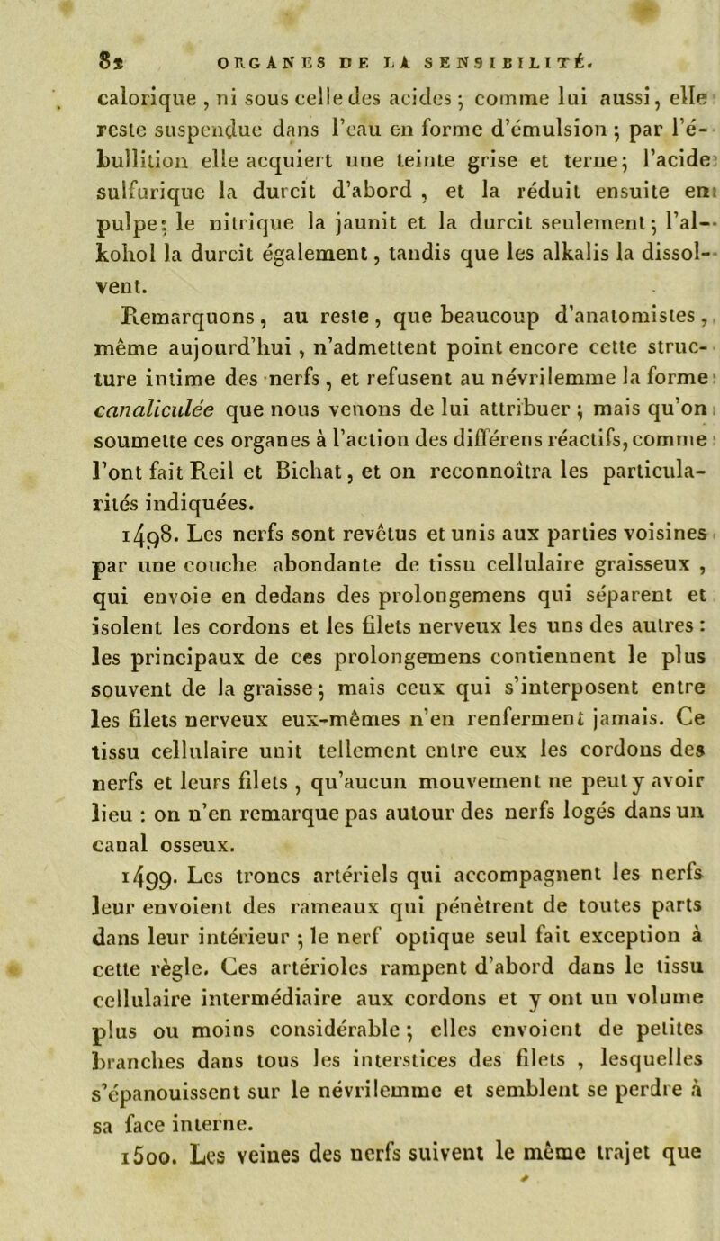 calorique , ni sous celle des acides; comme lui aussi, elle reste suspendue dans l’eau en forme d’émulsion ; par l’é- bullition elle acquiert une teinte grise et terne; l’acide sulfurique la durcit d’abord , et la réduit ensuite en: pulpe: le nitrique la jaunit et la durcit seulement; l’ai-- kohol la durcit également, tandis que les alkalis la dissol- vent. Remarquons, au reste, que beaucoup d’anatomistes, même aujourd’hui , n’admettent point encore cette struc- ture intime des nerfs , et refusent au névrilemme la forme canaliculée que nous venons de lui attribuer ; mais qu’on soumette ces organes à l’action des différens réactifs, comme l’ont fait Reil et Bichat, et on reconnoitra les particula- rités indiquées. i4q8. Les nerfs sont revêtus et unis aux parties voisines par une couche abondante de tissu cellulaire graisseux , qui envoie en dedans des proiongemens qui séparent et isolent les cordons et les filets nerveux les uns des autres : les principaux de ces prolongemens contiennent le plus souvent de la graisse ; mais ceux qui s’interposent entre les filets nerveux eux-mêmes n’en renferment jamais. Ce tissu cellulaire unit tellement entre eux les cordons des nerfs et leurs filets , qu’aucun mouvement ne peut y avoir lieu : on n’en remarque pas autour des nerfs logés dans un canal osseux. 1499. Les troncs artériels qui accompagnent les nerfs leur envoient des rameaux qui pénètrent de toutes parts dans leur intérieur ; le nerf optique seul fait exception à cette règle. Ces artérioles rampent d’abord dans le tissu cellulaire intermédiaire aux cordons et y ont un volume plus ou moins considérable ; elles envoient de petites branches dans tous les interstices des filets , lesquelles s’épanouissent sur le névrilemme et semblent se perdre à sa face interne. 1500. Les veines des nerfs suivent le même trajet que