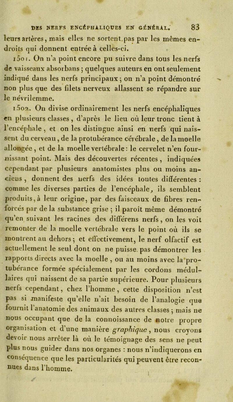 ïeurs artères, mais elles ne sortent.pas par les mêmes en- droits qui donnent entrée à celles-ci. i5oi. On n’a point encore pu suivre dans tous les nerfs de vaisseaux absorbans ; quelques auteurs en ont seulement indiqué dans les nerfs principaux \ on n’a point démontré non plus que des filets nerveux allassent se répandre sur le névrilemme. i5o?.. On divise ordinairement les nerfs encéphaliques en plusieurs classes , d’après le lieu où leur tronc lient à l’encéphale , et on les distingue ainsi en nerfs qui nais- seut du cerveau , de la protubérance cérébrale , de la moelle allongée, et de la moelle vertébrale : le cervelet n’en four- nissant point. Mais des découvertes récentes, indiquées cependant par plusieurs anatomistes plus ou moins an- ciens , donnent des nerfs des idées toutes différentes : comme les diverses parties de l'encéphale, ils semblent produits,.! leur origine, par des faisceaux de fibres ren- forcés par de la substance grise ; il paroit même démontré qu’en suivant les racines des différens nerfs, on les voit remonter de la moelle vertébrale vers le point où ils se montrent au dehors 5 et effectivement, le nerf olfactif est actuellement le seul dont on ne puisse, pas démontrer les rapports directs avec la moelle , ou au moins avec la pro- tubérance formée spécialement par les cordons médul- laires qui naissent de sa partie supérieure. Pour plusieurs nerfs cependant, chez l’homme, cette disposition n’est pas si manifeste qu’elle n’ait besoin de l’analogie que fournit l’anatomie des animaux des autres classes ; mais 11e nous occupant que de la connoissance de notre propre organisation et d’une manière graphique, nous croyons devoir nous arrêter là où le témoignage des sens 11e peut plus nous guider dans nos organes : nous n’indiquerons en conséquence que les particularités qui peuvent être recon- nues dans l’homme.