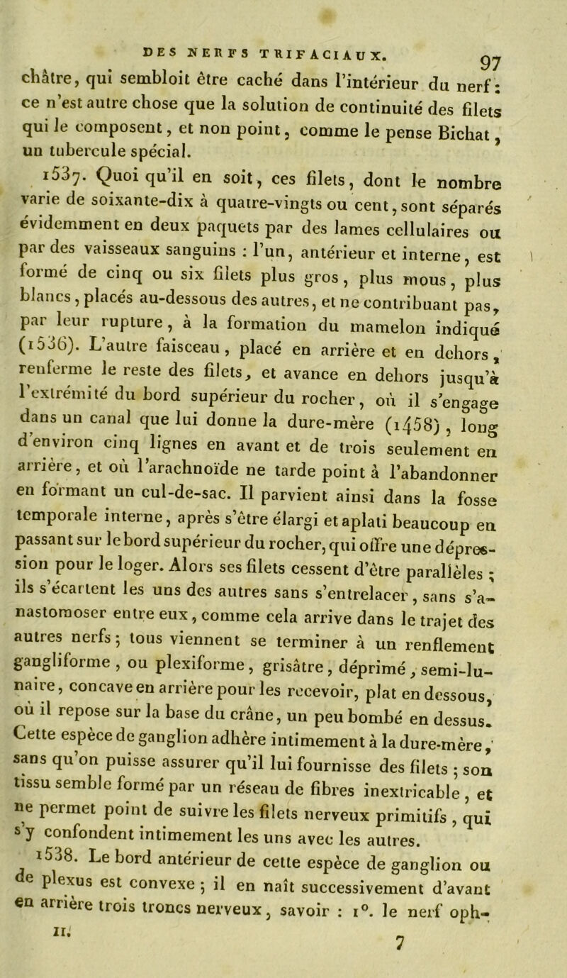 DES NERFS TRIFACIAUX. gj châtre, qui sembloit être caché dans l’intérieur du nerf: ce n’est autre chose que la solution de continuité des filets qui le composent, et non point, comme le pense Bichat, un tubercule spécial. i537. Quoiqu’il en soit, ces filets, dont le nombre varie de soixante-dix à quatre-vingts ou cent,sont séparés évidemment en deux paquets par des lames cellulaires ou par des vaisseaux sanguins : l’un, antérieur et interne, est formé de cinq ou six filets plus gros, plus mous, plus blancs , placés au-dessous des autres, et ne contribuant pas, par leur rupture, à la formation du mamelon indiqué (i5j6). L autre faisceau, placé en arrière et en dehors, renferme le reste des filets, et avance en dehors jusqu’à l’extrémité du bord supérieur du rocher, où il s’engage dans un canal que lui donne la dure-mère (i458) , long d’environ cinq lignes en avant et de trois seulement en arrière, et où l’arachnoïde ne tarde point à l’abandonner en formant un cul-de-sac. Il parvient ainsi dans la fosse temporale interne, après s’être élargi et aplati beaucoup en passant sur le bord supérieur du rocher, qui oifre une dépres- sion pour le loger. Alors ses filets cessent d’être parallèles ; ils s’écartent les uns des autres sans s’entrelacer, sans s’a- nastomoser entre eux, comme cela arrive dans le trajet des autres nerfs; tous viennent se terminer à un renflement gangliforme , ou plexiforme, grisâtre , déprimé , semi-lu- naire, concave en arrière pour les recevoir, plat en dessous, où il repose sur la base du crâne, un peu bombé en dessus. Cette espèce de ganglion adhère intimement à la dure-mère, sans qu’on puisse assurer qu’il lui fournisse des filets ; son tissu semble formé par un réseau de fibres inextricable, et ue permet point de suivre les filets nerveux primitifs , qui s’y confondent intimement les uns avec les autres. *538. Le bord antérieur de celle espèce de ganglion ou e plexus est convexe ; il en naît successivement d’avant en arrière trois troncs nerveux, savoir : i°. le nerf oph-