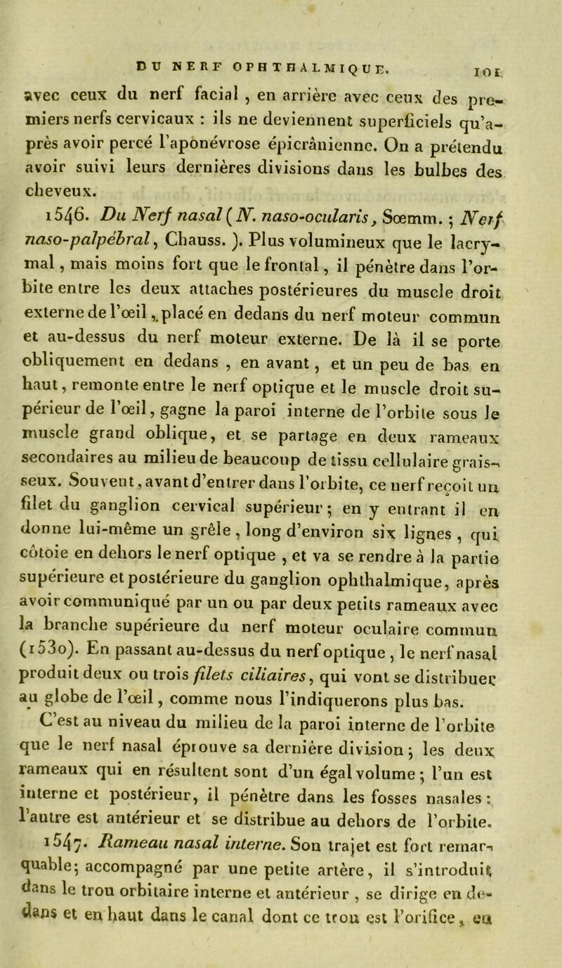 IO £. DU NERF OPHTHALMIQUE. avec ceux du nerf facial , en arrière avec ceux des pre- miers nerfs cervicaux : ils ne deviennent superficiels qu’a- près avoir percé l’aponévrose épicranienne. On a prétendu avoir suivi leurs dernières divisions dans les bulbes des cheveux. 1546. Du Nerf nasal (N. naso-ocularis, Soemm. ; Nerf naso-palpébral, Chauss. ). Plus volumineux que le lacry- mal, mais moins fort que le frontal, il pénètre dans l’or- bite entre les deux attaches postérieures du muscle droit externe de l’oeil,. placé en dedans du nerf moteur commun et au-dessus du nerf moteur externe. De là il se porte obliquement en dedans , en avant, et un peu de bas en haut, remonte entre le nerf optique et le muscle droit su- périeur de l’œil, gagne la paroi interne de l’orbite sous Je muscle grand oblique, et se partage en deux rameaux secondaires au milieu de beaucoup de tissu cellulaire grais- seux. Souvent, avant d entrer dans l’orbite, ce nerf reçoit un. filet du ganglion cervical supérieur; en y entrant il en donne lui-même un grêle , long d’environ six lignes , qui côtoie en dehors le nerf optique , et va se rendre à la partie supérieure et postérieure du ganglion ophthalmique, après avoir communiqué par un ou par deux petits rameaux avec la branche supérieure du nerf moteur oculaire commun ( r 53o). En passant au-dessus du nerf optique , le nerf nasal produit deux ou trois filets ciliaires, qui vont se distribuée au globe de l’œil, comme nous l’indiquerons plus bas. C’est au niveau du milieu de la paroi interne de l’orbite que le nerf nasal éprouve sa dernière division; les deux rameaux qui en résultent sont d’un égal volume; l’un est interne et postérieur, il pénètre dans les fosses nasales: l’autre est antérieur et se distribue au dehors de l’orbite. iô4/’ Hameau nasal interne. Son trajet est fort rernar-i quable; accompagné par une petite artère, il s’introduit dans le trou orbitaire interne et antérieur , se dirige en de- dans et en haut dans le canal dont ce trou est l’orifice % eu