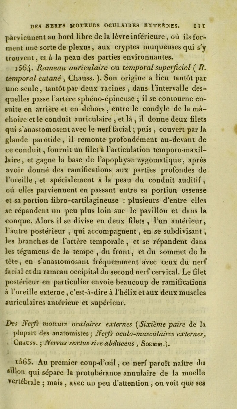 parviennent au bord libre de la lèvre inférieure, où ils for- ment une sorte de plexus, aux cryptes muqueuses qui s’y trouvent, et à la peau des parties environnantes. 1564- Rameau auriculaire ou temporal superficiel ( R. temporal cutané , Cliauss. ). Son origine a lieu tantôt par une seule, tantôt par deux racines , dans l’intervalle des- quelles passe l’artère sphéno-épineuse ; il se contourne en- suite en arrière et en dehors , entre le condyle de la mâ- choire et le conduit auriculaire , et là , il donne deux filets qui s’anastomosent avec le nerf facial ; puis , couvert par la glande parotide, il remonte profondément au-devant de ce conduit, fournit un filet à l’articulation temporo-maxil- laire, et gagne la base de l’apophyse zygomatique, après avoir donné des ramifications aux parties profondes do l’oreille, et spécialement à la peau du conduit auditif, où elles parviennent en passant entre sa portion osseuse et sa portion libro-cartilagineuse : plusieurs d’entre elles se répandent un peu plus loin sur le pavillon et dans la conque. Alors il se divise en deux filets , l’un antérieur, l’autre postérieur , qui accompagnent, en se subdivisant , les branches de l’artère temporale , et se répandent dans les tégumens de la tempe , du front, et du sommet de la tète, en s’anastomosant fréquemment avec ceux du nerf facial et du rameau occipital du second nerf cervical. Le filet postérieur en particulier envoie beaucoup de ramifications à l’oreille externe, c’est-à-dire à l’hélix et aux deux muscles auriculaires antérieur et supérieur. Des Nerfs moteurs oculaires externes (Sixième paire de la plupart des anatomistes; Nerfs oculo-muscu/aires externes, Chauss. ; Nervus sextus «Ve abducens, Soemm.). t565. Au premier coup-d’œil, ce nerf paroît naître du «illon qui sépare la protubérance annulaire de la moelle vertébrale ; mais , avec un peu d’attention , on voit que ses