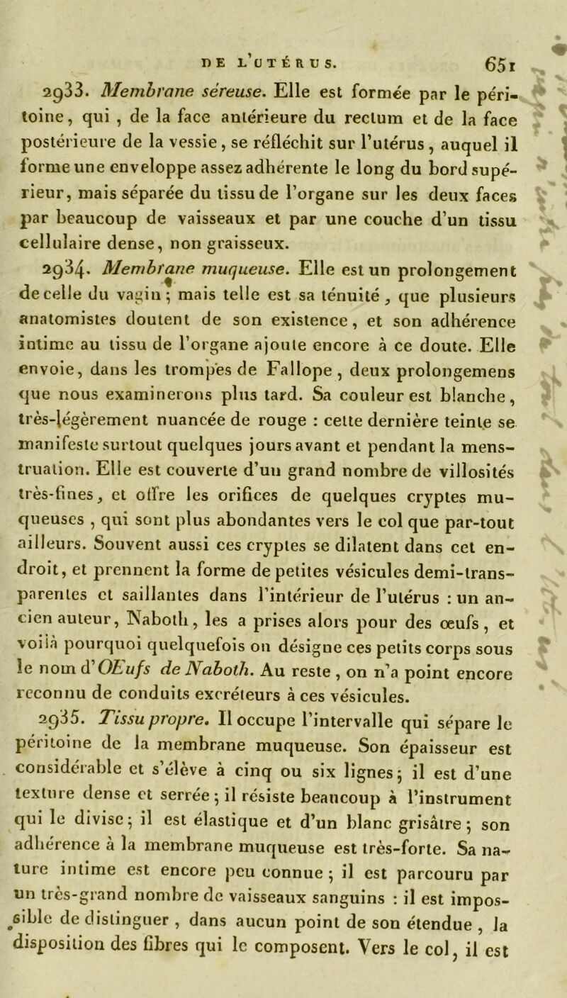 2933. Membrane séreuse. Elle est formée par le pe'ri- toine, qui , de la face antérieure du rectum et de la face postérieure de la vessie , se réfléchit sur l’utérus , auquel il forme une enveloppe assez adhérente le long du bord supé- rieur, mais séparée du tissu de l’organe sur les deux faces par beaucoup de vaisseaux et par une couche d’un tissu cellulaire dense, non graisseux. 2934. Membrane muqueuse. Elle est un prolongement de celle du vagin; mais telle est sa ténuité, que plusieurs anatomistes doutent de son existence, et son adhérence intime au tissu de l’organe ajoute encore à ce doute. Elle envoie, dans les trompes de Fallope , deux prolongemens que nous examinerons plus tard. Sa couleur est blanche, très-légèrement nuancée de rouge : celte dernière teinte se manifeste surtout quelques jours avant et pendant la mens- truation. Elle est couverte d’un grand nombre de villosités très-fines, et offre les orifices de quelques cryptes mu- queuses , qui sont plus abondantes vers le col que par-tout ailleurs. Souvent aussi ces cryptes se dilatent dans cet en- droit, et prennent la forme de petites vésicules demi-trans- parentes et saillantes dans l’intérieur de l’utérus : un an- cien auteur, Naboth, les a prises alors pour des œufs, et voiià pourquoi quelquefois on désigne ces petits corps sous le nom d OLufs de JYaboth. Au reste , on n’a point encore reconnu de conduits excréteurs à ces vésicules. 2935. Tissu propre. Il occupe l’intervalle qui sépare le péritoine de la membrane muqueuse. Son épaisseur est considérable et s’élève à cinq ou six lignes; il est d’une texture dense et serrée; il résiste beaucoup à l’instrument qui le divise; il est élastique et d’un blanc grisâtre; son adhérence à la membrane muqueuse est très-forte. Sa na- ture intime est encore peu connue ; il est parcouru par un très-grand nombre de vaisseaux sanguins : il est impos- sible de distinguer , dans aucun point de son étendue , la disposition des fibres qui le composent. Vers le col, il est f fv A