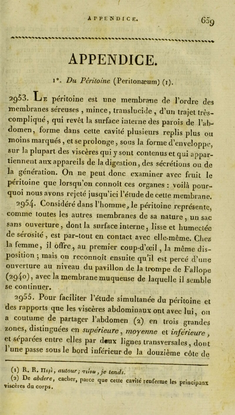 APPENDICE. i°. Du Péritoine (Peritonaeum) (i). 2953. Le péritoine est une membrane de l’ordre des membranes séreuses , mince, translucide , d’un trajet très- compliqué, qui revêt la surface interne des parois de l’ab- domen, forme dans celte cavité plusieurs replis plus ou moins marqués, et se prolonge, sous la forme d’enveloppe, sur la plupart des viscères qui y sont contenus et qui a ppar- tiennent aux appareils de la digestion, des sécrétions ou de la génération. On ne peut donc examiner avec fruit le péritoine que lorsqu’on connoît ces organes : voilà pour- quoi nous avons rejeté jusqu’ici l’élude de cette membrane. 2954. Considéré dans l’homme, le péritoine représente, comme toutes les autres membranes de sa nature, un sac sans ouverture, dont la surface interne, lisse et humectée de sérosité , est par-tout en contact avec elle-même. Chez la femme, il offre, au premier coup-d’œil , la même dis- position -, mais on reconnoît ensuite qu’il est percé d’une ouverture au niveau du pavillon de la trompe de Fallope (294°), avec la membrane muqueuse de laquelle il semble se continuer. 2955. Pour faciliter l’étude simultanée du péritoine et des rapports que les viscères abdominaux ont avec lui, ou a coutume de partager l’abdomen (2) en trois grandes zones, distinguées en supérieure, moyenne et inférieure, etftépaiées entre elles par d«ux lignes transversales, dont 1 une passe sous le bord inférieur de la douzième côte de (1) R. R. Uipi, autour; Ttlia tje tends. (2) De abdere, cacher, parce que celte cavité renferme les principaux viscères du corps. r