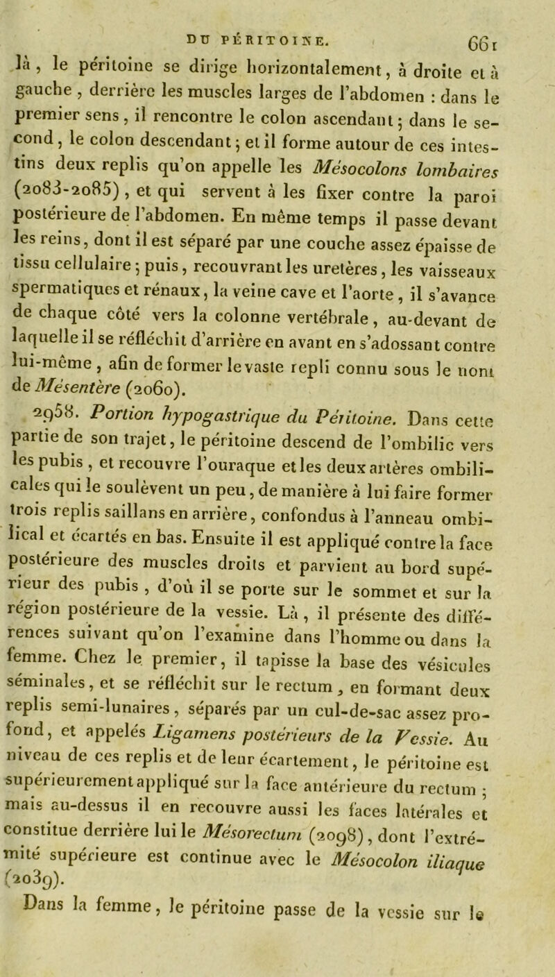 la, le péritoine se dirige horizontalement, adroite et à gauche , derrière les muscles larges de l’abdomen : dans le premier sens, il rencontre le colon ascendant; dans le se- cond , le colon descendant ; et il forme autour de ces intes- tins deux replis qu’on appelle les Mésocolons lombaires (ao83-2o85), et qui servent à les fixer contre la paroi postérieure de l’abdomen. En même temps il passe devant les reins, dont il est séparé par une couche assez épaisse de tissu cellulaire; puis, recouvrant les uretères, les vaisseaux spermatiques et rénaux, la veine cave et l’aorte, il s’avance de chaque côté vers la colonne vertébrale, au-devant de laquelle il se réfléchit d’arrière en avant en s’adossant contre îui-meme , afin de former le vaste repli connu sous le nom de Mésentère (2060). 2q58. Portion hypogastrique du Péritoine. Dans cette partie de son trajet, le péritoine descend de l’ombilic vers les pubis , et recouvre l’ouraque elles deux artères ombili- cales qui le soulèvent un peu, de manière à lui faire former trois replis saillans en arrière, confondus à l’anneau ombi- lical et écartés en bas. Ensuite il est appliqué contre la face postérieure des muscles droits et parvient au bord supé- rieur des pubis , d’où il se porte sur le sommet et sur la région postérieure de la vessie. Là, il présente des difle- rences suivant qu’on l’examine dans l’homme ou dans la femme. Chez le premier, il tapisse la base des vésicules séminales, et se réfléchit sur le rectum, en formant deux replis semi-lunaires, séparés par un cul-de-sac assez pro- fond, et appelés Ligamens postérieurs de la Vessie. Au niveau de ces replis et de leur écartement, Je péritoine est supérieurement appliqué sur la face antérieure du rectum ; mais au-dessus il en recouvre aussi les faces latérales et constitue derrière lui le Mésorectum (2098) , dont l’extré- mité supérieure est continue avec le Mésocolon iliaaue (2039). Dans la femme, le péritoine passe de la vessie sur le