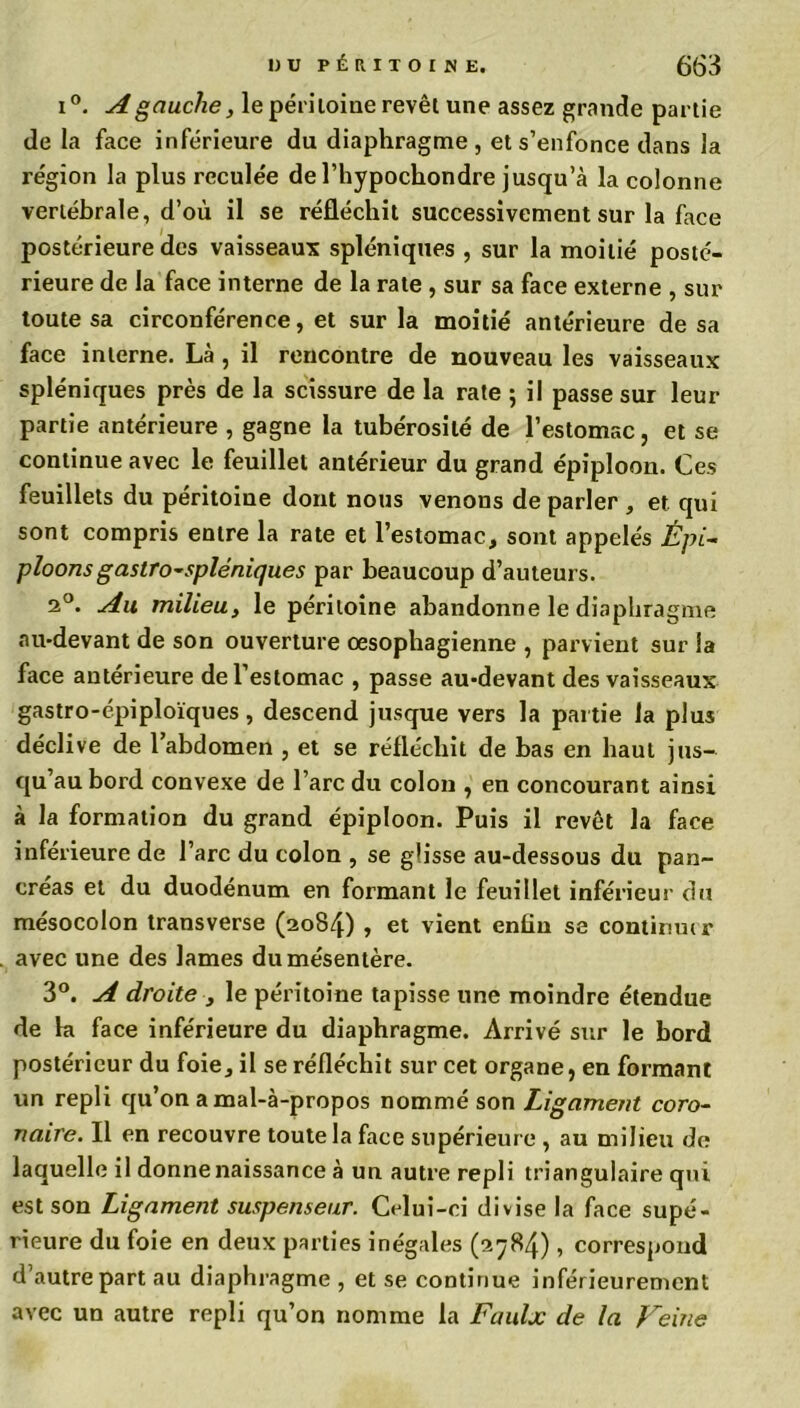 i°. A gauche, le péritoine revêt une assez grande partie de la face inférieure du diaphragme, et s’enfonce dans la région la plus reculée de l’hypochondre jusqu’à la colonne vertébrale, d’où il se réfléchit successivement sur la face postérieure des vaisseaux spléniques , sur la moitié posté- rieure de la face interne de la rate , sur sa face externe , sur toute sa circonférence, et sur la moitié antérieure de sa face interne. Là , il rencontre de nouveau les vaisseaux spléniques près de la scissure de la rate ; il passe sur leur partie antérieure , gagne la tubérosité de l’estomac, et se continue avec le feuillet antérieur du grand épiploon. Ces feuillets du péritoine dont nous venons de parler , et qui sont compris entre la rate et l’estomac, sont appelés Épi- ploonsgastro-spléniques par beaucoup d’auteurs. 2°. Au milieu, le péritoine abandonne le diaphragme au-devant de son ouverture oesophagienne , parvient sur la face antérieure de l’estomac , passe au-devant des vaisseaux gastro-épiploïques, descend jusque vers la partie la plus déclive de l’abdomen , et se réfléchit de bas en haut jus- qu’au bord convexe de l’arc du colon , en concourant ainsi à la formation du grand épiploon. Puis il revêt la face inférieure de l’arc du colon , se glisse au-dessous du pan- créas et du duodénum en formant le feuillet inférieur du mésocolon transverse (2084) » et vient enfin se continmr avec une des lames du mésentère. 3°. A droite -, le péritoine tapisse une moindre étendue de la face inférieure du diaphragme. Arrivé sur le bord postérieur du foie, il se réfléchit sur cet organe, en formant un repli qu’on a mal-à-propos nommé son Ligament coro- naire. Il en recouvre toute la face supérieure , au milieu de laquelle il donne naissance à un autre repli triangulaire qui est son Ligament suspenseur. Celui-ci divise la face supé- rieure du foie en deux parties inégales (2784), correspond d’autre part au diaphragme , et se continue inférieurement avec un autre repli qu’on nomme la Faulx de la Veine