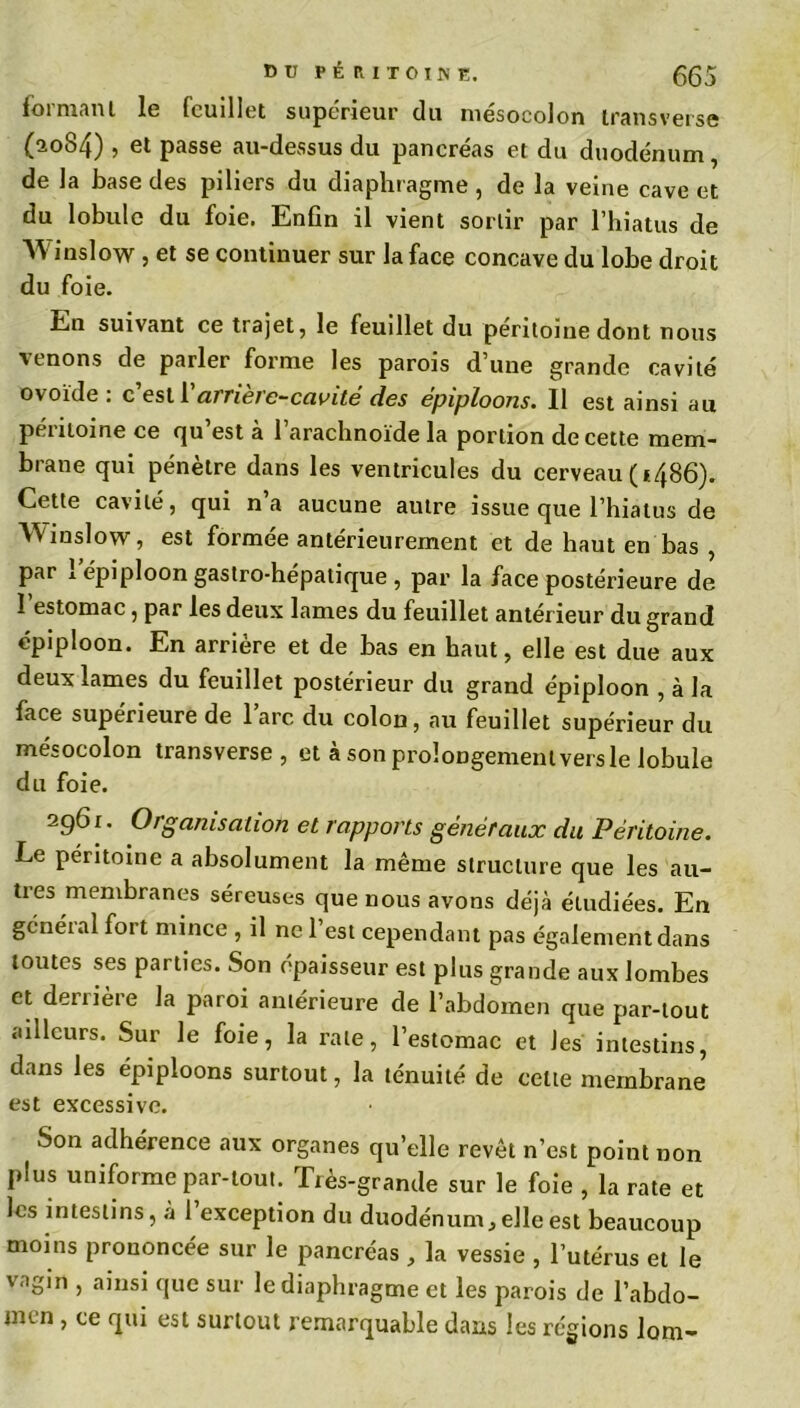 formant le feuillet supérieur du mésocolon transverse (2084) , et passe au-dessus du pancréas et du duodénum, de la base des piliers du diaphragme , de la veine cave et du lobule du foie. Enfin il vient sortir par l’hiatus de W inslow , et se continuer sur la face concave du lobe droit du foie. En suivant ce trajet, le feuillet du péritoine dont nous venons de parler forme les parois d’une grande cavité ovoïde . c est 1 airietc-cavité des épiploons. Il est ainsi au péritoine ce qu’est à l’arachnoïde la portion de cette mem- brane qui pénètre dans les ventricules du cerveau (i486). Cette cavité, qui na aucune autre issue que l’hiatus de Winslow, est formée antérieurement et de haut en bas , par 1 épiploon gastro-hépatique , par la face postérieure de I estomac, par les deux lames du feuillet antérieur du grand épiploon. En arrière et de bas en haut, elle est due aux deux lames du feuillet postérieur du grand épiploon , à la face supérieure de lare du colon, au feuillet supérieur du mésocolon transverse, et à son prolongement vers le lobule du foie. 296 r. Organisation et rapports généraux du Péritoine. Le péritoine a absolument la même structure que les au- tres membranes séreuses que nous avons déjà étudiées. En général fort mince , il ne l’est cependant pas également dans toutes ses parties. Son épaisseur est plus grande aux lombes et derrière la paroi antérieure de l’abdomen que par-tout ailleurs. Sur le foie, la rate, l’estomac et les intestins, dans les épiploons surtout, la ténuité de celte membrane est excessive. Son adhérence aux organes qu’elle revêt n’est point non plus uniforme par-tout. Très-grande sur le foie , la rate et les intestins, à 1 exception du duodénum, elle est beaucoup moins prononcée sur le pancréas , la vessie , l’utérus et le vagin , ainsi que sur le diaphragme et les parois de l’abdo- men , ce qui est surtout remarquable dans les régions lom-