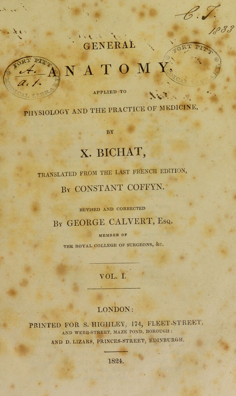 ' i. x 1 *• C •> V'. general x atom APPLIED to physiology AND THE PRACTICE OF MEDICINE, BY X. BICHAT, TRANSLATED FROM THE LAST FRENCH EDITION, By CONSTANT COFFYN. revised and corrected By GEORGE CALVERT, Esq. member op THE ROYAL COLLEGE OF SURGEONS, &C. VOL. I. LONDON: PRINTED FOR S. HIGH LEA7, 174, FLEET •STREET, AND WEBB-STREET, MAZE POND, BOROUGH ; AND D.LIZARS, PRINCES-STREET, EDINBURGH. 1824.