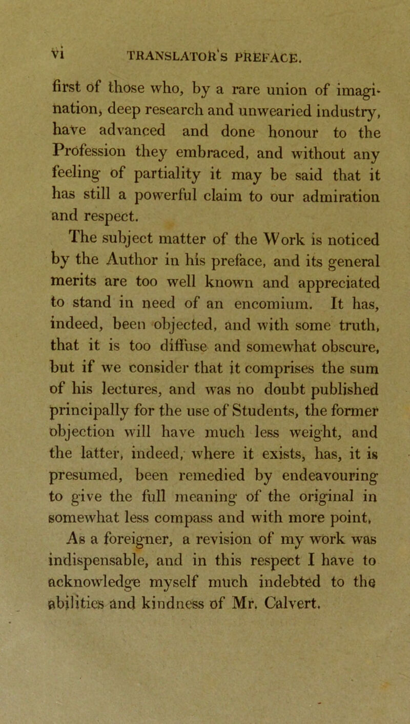 first of those who, by a rare union of imagi* nation, deep research and unwearied industry, have advanced and done honour to the Profession they embraced, and without any feeling of partiality it may be said that it has still a powerful claim to our admiration and respect. The subject matter of the Work is noticed by the Author in his preface, and its general merits are too well known and appreciated to stand in need of an encomium. It has, indeed, been objected, and with some truth, that it is too diffuse and somewhat obscure, but if we consider that it comprises the sum of his lectures, and was no doubt published principally for the use of Students, the former objection will have much less weight, and the latter, indeed, where it exists, has, it is presumed, been remedied by endeavouring to give the full meaning of the original in somewhat less compass and with more point, As a foreigner, a revision of my work was indispensable, and in this respect I have to acknowledge myself much indebted to the abilities and kindness of Mr. Calvert.