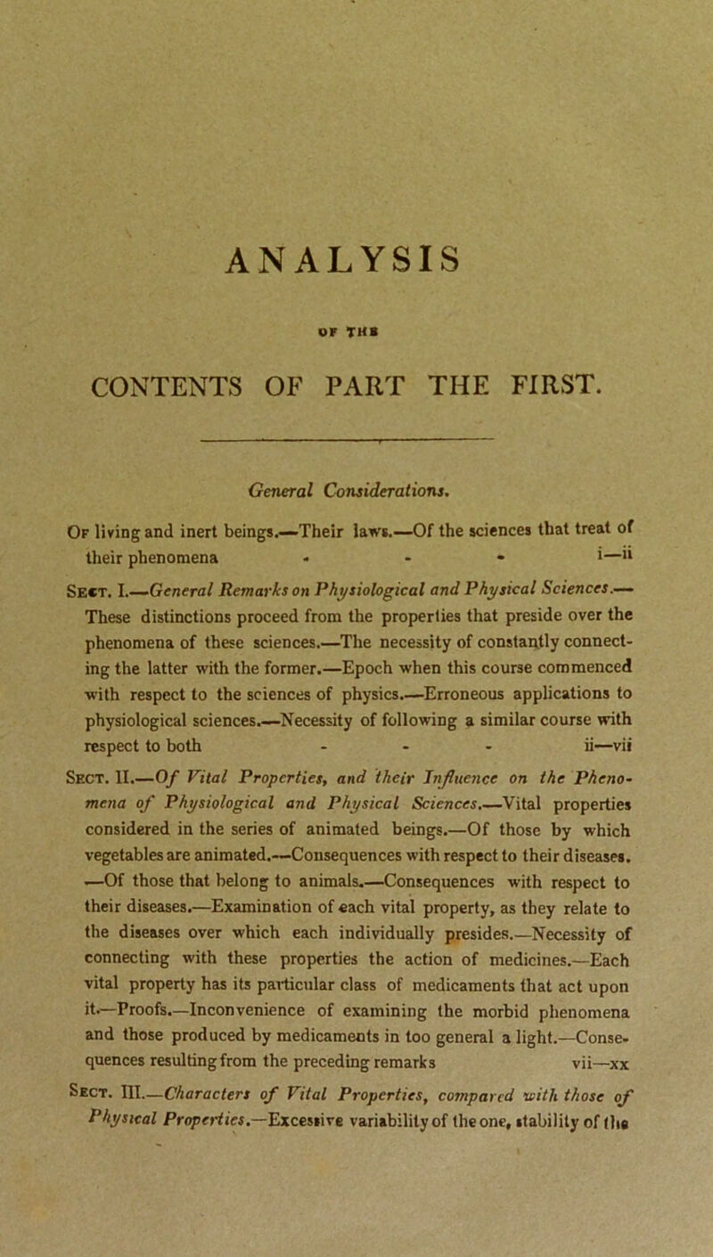 ANALYSIS or tub CONTENTS OF PART THE FIRST. General Considerations. Of living and inert beings.—Their laws.—Of the sciences that treat of their phenomena - - *—11 Sect. I.—General Remarks on Physiological and Physical Sciences.— These distinctions proceed from the properties that preside over the phenomena of these sciences.—The necessity of constantly connect- ing the latter with the former.—Epoch when this course commenced with respect to the sciences of physics.—Erroneous applications to physiological sciences.—Necessity of following a similar course with respect to both ... ii—vii Sect. II.—Of Vital Properties, and their Influence on the Pheno- mena of Physiological and Physical Sciences.—Vital properties considered in the series of animated beings.—Of those by which vegetables are animated.—Consequences with respect to their diseases. •—Of those that belong to animals.—Consequences with respect to their diseases.—Examination of each vital property, as they relate to the diseases over which each individually presides.—Necessity of connecting with these properties the action of medicines.—Each vital property has its particular class of medicaments that act upon it.—Proofs.—Inconvenience of examining the morbid phenomena and those produced by medicaments in too general a light.—Conse- quences resulting from the preceding remarks vii—xx Sect. III.—Characters of Vital Properties, compared viith those of Physical Properties.—Excessive variability of the one, stability of (lie