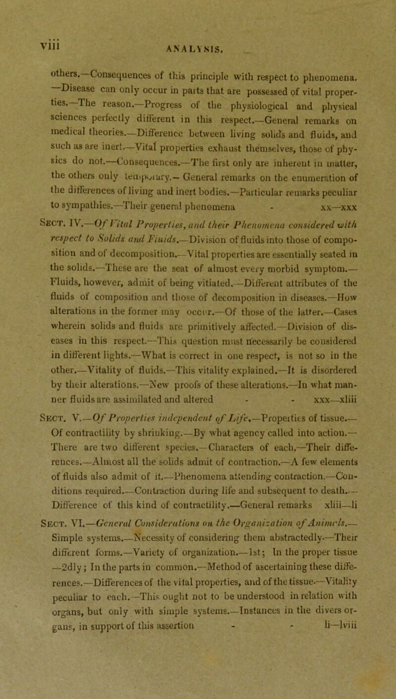 others. Consequences of this principle with respect to phenomena. —Disease can only occur in parts that are possessed of vita! proper- ties. -The reason. Progress of the physiological and physical sciences perfectly different in this respect.—General remarks on medical theories.—Difference between living solids and fluids, and such as are inert—Vital properties exhaust themselves, those of phy- sics do not.—Consequences.—The first only are inherent in matter, the others ouly temporary.— General remarks on the enumeration of the differences of living and inert bodies.—Particular remarks peculiar to sympathies.—Their general phenomena - xx—xxx Sect. IV.—Of i Hal Properties, and their Phenomena considered xuith respect to Solids and Fluids.—Division of fluids into those of compo- sition and of decomposition.—Vital properties are essentially seated in the solids.—These are the seat of almost every morbid symptom.— Fluids, however, admit of being vitiated.—Different attributes of the fluids of composition and those of decomposition in diseases.—How alterations in the former may occur.—Of those of the latter.—Cases wherein solids and fluids are primitively affected.—Division of dis- eases in this respect.—This question must necessarily be considered in different lights.—What is correct in one respect, is not so in the other.—Vitality of fluids.—This vitality explained.—It is disordered by their alterations.—New proofs of these alterations.—In what man- ner fluids are assimilated and altered - - xxx—xliii Sect. V Of Properties independent of Life.—Propeitits of tissue.— Of contractility by shrinking.—By what agency called into action.— There are two different species.—Characters of each,—Their diffe- rences.—Almost all the solids admit of contraction.—A few elements of fluids also admit of it Phenomena attending contraction.—Con- ditions required.—Contraction during life and subsequent to death.-— Difference of this kind of contractility.—General remarks xliii—li Sect. VI.—General Considerations on the Organization of Animals.— Simple systems.—Necessity of considering them abstractedly-—Their different forms.—Variety of organization.—1st; In the proper tissue —2dly; In the parts in common.—Method of ascertaining these diffe- rences.—Differences of the vital properties, and of the tissue-—Vitality peculiar to each.—This ought not to be understood in relation with organs, but only with simple systems.—Instances in the divers or- gans, in support of this assertion - - li—)viii