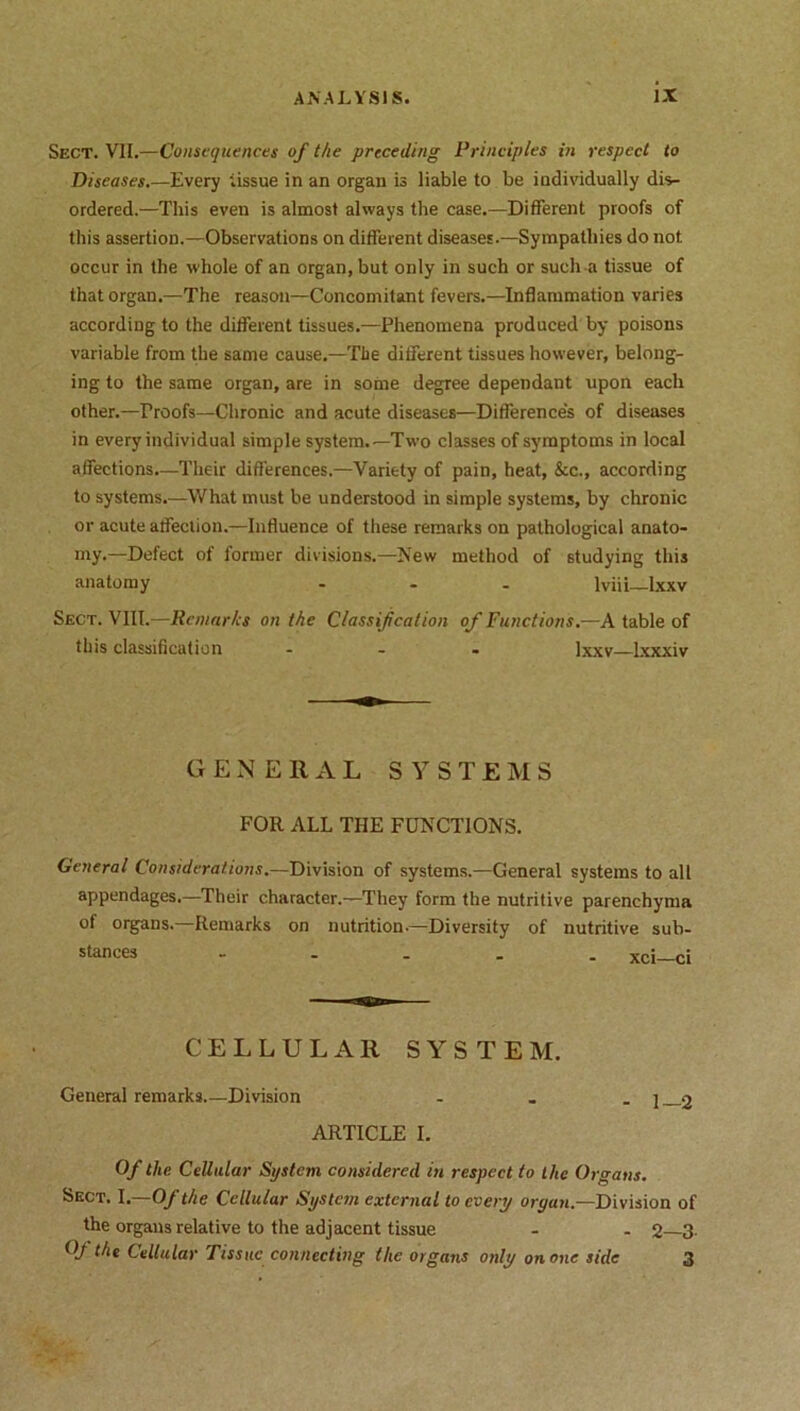 Sect. VII.—Consequences of the preceding Principles in respect to Diseases.—Every tissue in an organ is liable to be individually dis- ordered.—This even is almost always the case.—Different proofs of this assertion.—Observations on different diseases.—Sympathies do not occur in the whole of an organ, but only in such or such a tissue of that organ.—The reason—Concomitant fevers.—Inflammation varies according to the different tissues.—Phenomena produced by poisons variable from the same cause.—The different tissues however, belong- ing to the same organ, are in some degree dependant upon each other.—Proofs—Chronic and acute diseases—Differences of diseases in every individual simple system.—Two classes of symptoms in local affections—Their differences.—Variety of pain, heat, &c., according to systems.—What must be understood in simple systems, by chronic or acute affection.—Influence of these remarks on pathological anato- my.—Defect of former divisions.—New method of studying this anatomy ... lviii—lxxv Sect. VIII.—Remarks on the Classification of Functions—A table of this classification ... lxxv—Ixxxiv GENERAL SYSTEMS FOR ALL THE FUNCTIONS. General Considerations.—Division of systems.—General systems to all appendages,—Their character.—They form the nutritive parenchyma of organs.—Remarks on nutrition-—Diversity of nutritive sub- CELLULAR SYSTEM. General remarks Division - . . j 2 ARTICLE I. Of the Cellular System considered in respect to the Organs. Sect. I.—Of the Cellular System external to every oryan.—Division of the organs relative to the adjacent tissue - - 2—3 Oj the Cellular Tissue connecting the organs only on one side 3