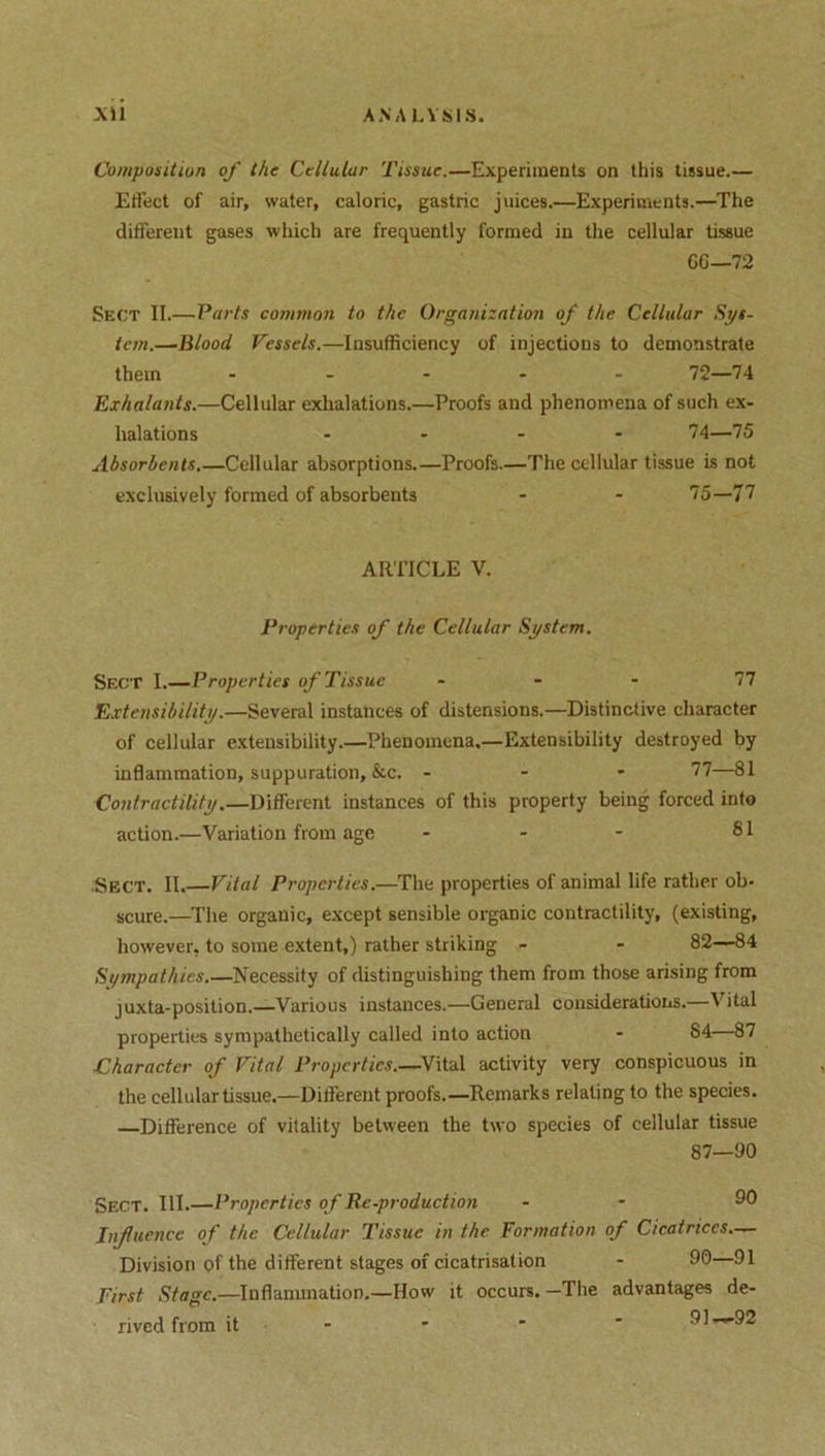 Composition of the Cellular Tissue.—Experiments on this tissue.— Effect of air, water, caloric, gastric juices.—Experiments.—The different gases which are frequently formed in the cellular tissue CG—72 Sect II.—Parts common to the Organization of the Cellular Sys- tem.—Blood Vessels.—Insufficiency of injections to demonstrate them ..... 72—74 Exha/ants.—Cellular exhalations.—Proofs and phenomena of such ex- halations .... 74—75 Absorbents.—Cellular absorptions.—Proofs.—The cellular tissue is not exclusively formed of absorbents - - 75—77 ARTICLE V. Properties of the Cellular System. Sect I.—Properties of Tissue 77 Extensibility.—Several instances of distensions.—Distinctive character of cellular extensibility.—Phenomena.—Extensibility destroyed by inflammation, suppuration, &c. - 77—81 Contractility.—Different instances of this property being forced into action.—Variation from age - - - 81 Sect. II.—Vital Properties.—The properties of animal life rather ob- scure.—The organic, except sensible organic contractility, (existing, however, to some extent,) rather striking - - 82—84 Sympathies.—Necessity of distinguishing them from those arising from juxta-position.—Various instances.—General considerations.—Vital properties sympathetically called into action - 84 87 Character of Vital Properties.—Vital activity very conspicuous in the cellular tissue.—Different proofs.—Remarks relating to the species. —Difference of vitality between the two species of cellular tissue 87—90 Sect. III.—Properties of Be.production - - 90 Influence of the Cellular Tissue in the Formation of Cicatrices.— Division of the different stages of cicatrisation - 90—91 -Inflammation.—How it occurs. —The advantages de- First Stage.- rived from it 91—92
