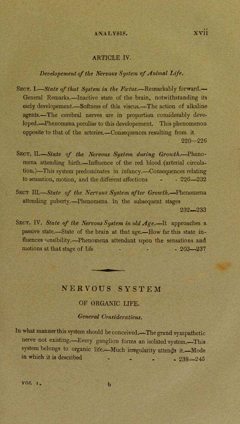 ARTICLE IV. Developcment of the Nervous System of Animal Life. Sect. I.—State of that System in the Foetus.—Remarkably forward.— General Remarks.—Inactive state of the brain, notwithstanding its early developement.—Softness of this viscus.—The action of alkaline agents.—The cerebral nerves are in proportion considerably deve- loped.—Phenomena peculiar to this developement. This phenomenon opposite to that of the arteries.—Consequences resulting from it 220-226 Sect. II.—State of the Nervous System during Growth.—Pheno- mena attending birth.—Influence of the red blood (arterial circula- tion.)—This system predominates in infancy.—Consequences relating to sensation, motion, and the different affections - - 226—232 Sect III.—State of the Nervous System after Growth.—Phenomena attending puberty.—Phenomena in the subsequent stages 232—233 Sect. IV. State of the Nervous System in old Age.—It approaches a passive state.—State of the brain at that age.—How far this state in- fluences sensibility.—Phenomena attendant upon the sensations and motions at that stage of life ... 203—237 NERVOUS SYSTEM OF ORGAMC LIFE. General Considerations. In what manner this system should be conceived.—The grand sympathetic nerve not existing.—Every ganglion forms an isolated system.—This system belongs to organic life.—Much irregularity attends it.—Mode in which it is described . 238 245 VOL I. b