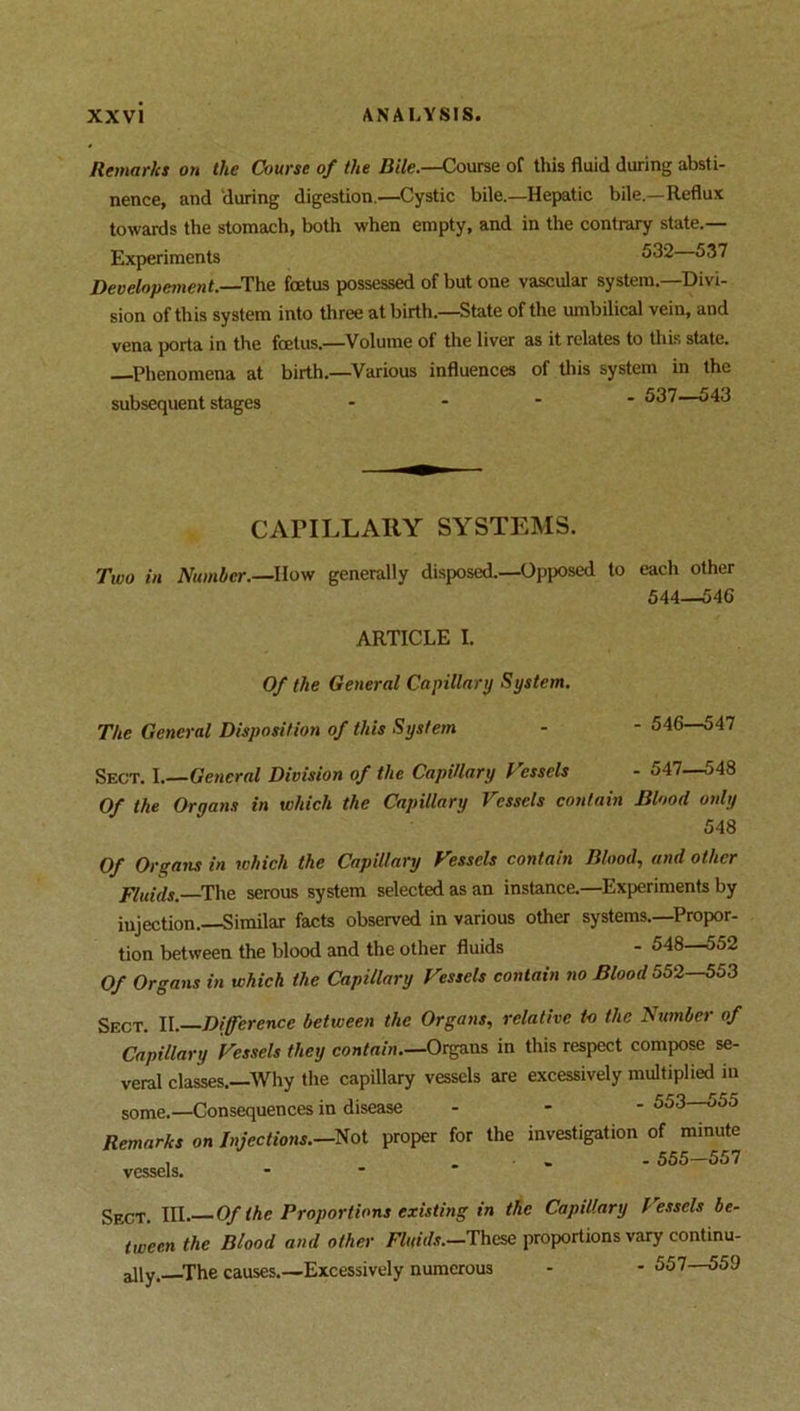 Remarks on the Course of the Bile.—Course of this fluid during absti- nence, and during digestion.—Cystic bile.—Hepatic bile.—Reflux towards the stomach, both when empty, and in the contrary state.— Experiments 532 537 Developement.—The foetus possessed of but one vascular system.—Divi- sion of this system into three at birth.—State of the umbilical vein, and vena porta in the foetus.—Volume of the liver as it relates to this state. Phenomena at birth.—Various influences of this system in the subsequent stages - 537—543 CAPILLARY SYSTEMS. Two in Number.—How generally disposed.—Opposed to each other 544—546 ARTICLE I. Of the General Capillary System. 546—547 The General Disposition of this System Sect. 1.—General Division of the Capillary Vessels - 547—548 Of the Organs in which the Capillary Vessels contain Blood only 548 Of Organs in which the Capillary Vessels contain Blood, and other Fluids. The serous system selected as an instance.—Experiments by injection.—Similar facts observed in various other systems.—Propor- tion between the blood and the other fluids - 548—552 Of Organs in which the Capillary Vessels contain no Blood 552—553 Sect. II. Difference between the Organs, relative to the Number of Capillary Vessels they contain.—Organs in this respect compose se- veral classes.—Why the capillary vessels are excessively multiplied in some.—Consequences in disease - 553 555 Remarks on Injections.—Not proper for the investigation of minute , • . 555-557 vessels. Sect. III. Of the Proportions existing in the Capillary f essels be- tween the Blood and other Fluids.—These proportions vary continu- ally, The causes.—Excessively numerous - - 557—559