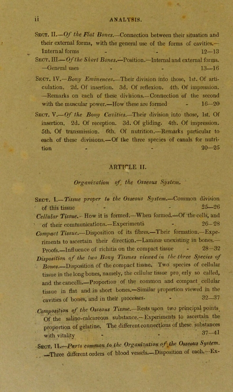 Sect. II.—Of the Flat Bones.—Connection between their situation and their external forms, with the general use of the forms of cavities.— Internal forms - . 12—13 Sect. Ill—Of the Short Howes.—Position.—Internal and external forms. —General uses - - 13—16 Sect. IV.—Bony Eminences.—Their division into those, 1st. Of arti- culation. 2d. Of insertion. 3d. Of reflexion. 4th. Of impression. —Remarks on each of these divisions.—Connection of the second with the muscular power.—How these are formed - 16—20 Sect. V.— Of the Bony Cavities.—Their division into those, 1st. Of insertion. 2d. Of reception. 3d. Of gliding. 4th. Of impression. 5th. Of transmission. 6th. Of nutrition.—Remarks particular to each of these divisions.—Of the three species of canals for nutri- tion - - 20—25 ARTICLE II. Organization of the Osseous System. Sect. I. Tissue proper to the Osseous System.—Common division ' of this tissue - - 25—26 Cellular Tissue.- How it is formed.—When formed.—Of the cells, and of their communications.—Experiments - 26-28 Compact Tissue.—Disposition of its fibres.—Their formation.—Expe- riments to ascertain their direction.—Lamina unexisting in bones.— Proofs. Influence of richitis on the compact tissue - 28—32 Disposition of the two Bony Tissues viewed in the three Species of Bones. Disposition of the compact tissue. Two species of cellular tissue in the long bones, namely, the cellular tissue pro, erly so called, and thecancelli. Proportion of the common and compact cellular tissue in flat and in short bones.—Similar proportion viewed in the cavities of bones, and in their processes- - 32—37 Composition of the Osseous Tissue.—Rests upon two principal points. Of the salino-calcareous substance.—Experiments to ascertain the proportion of gelatine. The different connections of these substances with vitality - • ^ ^ Sect. II Parts common to the Organization of the Osseous System. —Three different orders of blood vessels.—Disposition of each.—Ex-