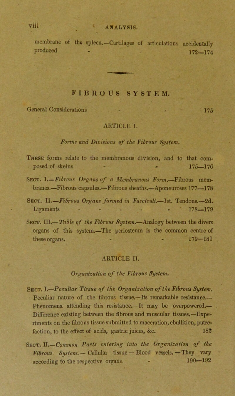 via t membrane of the spleen.—Cartilages of articulations accidentally' produced - . 172—174 FIBROUS SYSTEM. General Considerations - - 175 ARTICLE I. Forms and Divisions of the Fibrous System. These forms relate to the membranous division, and to that com- posed of skeins - - 175—176 Sect. 1.—Fibrous Organs of a Membranous Form.—Fibrous mem- branes.—Fibrous capsules.—Fibrous sheaths.—Aponeuroses 177—178 Sect. II.—Fibrous Organs formed in Fasciculi.—1st. Tendons.—2d. Ligaments - - 178—179 Sect. III.—Table of the Fibrous System.—Analogy between the divers organs of this system.—The periosteum is the common centre of these organs. - - 179—181 ARTICLE II. Organization of the Fibrous System. Sect. I.—Peculiar Tissue of the Organization of the Fibrous System. Peculiar nature of the fibrous tissue.—Its remarkable resistance.— Phenomena attending this resistance.—It may be overpowered.— Difference existing between the fibrous and muscular tissues.—Expe- riments on the fibrous tissue submitted to maceration, ebullition, putre- faction, to the effect of acids, gastric juices, &c. 182 Sect. II.—Common Parts entering into the Organization of the Fibrous System. — Cellular tissue —Blood vessels.—They vary according to the respective organs. - 190—192