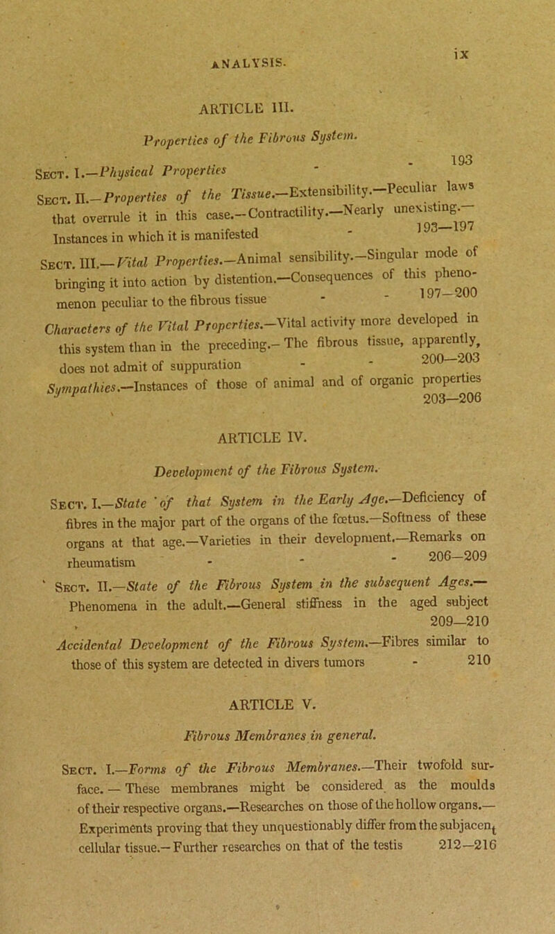 ARTICLE III. Properties of the Fibrous System. 193 Sect. 1.—Physical Properties Sect. P.-Properties of the Tissue.-Extensibility .-Peculiar laws that overrule it in this case.-Contractility.-Nearly une^tmg.^ Instances in which it is manifested Sect. III. Vital Properties.-Animal sensibility.-Singular mode of bringing it into action by distention.-Consequences of this pheno- menon peculiar to the fibrous tissue Characters of the Vital Pfopcrties.-Vital activity more developed in this system than in the preceding.-The fibrous tissue, apparently, does not admit of suppuration -  Sum pat hies.—Instances of those of animal and of organic properties J r 203—206 ARTICLE IV. Development of the Fibrous System. Sect. I —State 'of that System in the Early Age.—Deficiency of fibres in the major part of the organs of the fcetus.—Softness of these organs at that age—Varieties in their development.—Remarks on rheumatism - 206—209 ' Sect. II.—State of the Fibrous System in the subsequent Ages.— Phenomena in the adult.—General stiffness in the aged subject , 209—210 Accidental Development of the Fibrous System.—Fibres similar to those of this system are detected in divers tumors - 210 ARTICLE V. Fibrous Membranes in general. Sect. I.—Forms of the Fibrous Membranes.—Their twofold sur- face. — These membranes might be considered as the moulds of their respective organs.—Researches on those of the hollow organs.— Experiments proving that they unquestionably differ from the subjacen^ cellular tissue.—Further researches on that of the testis 212—216