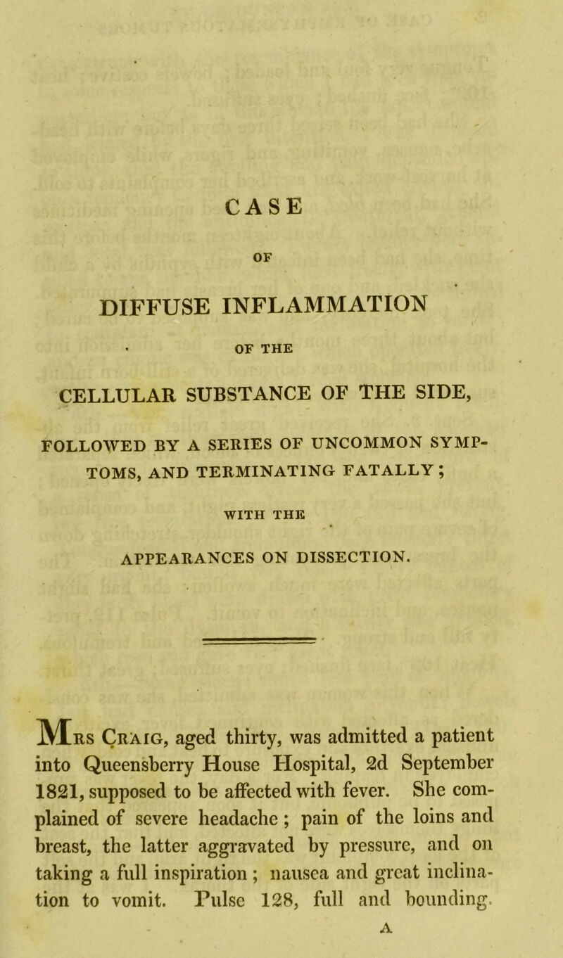 CASE OF DIFFUSE INFLAMMATION OF THE CELLULAR SUBSTANCE OF THE SIDE, FOLLOWED BY A SERIES OF UNCOMMON SYMP- TOMS, AND TERMINATING FATALLY; WITH THE APPEARANCES ON DISSECTION. IVTrs Craig, aged thirty, was admitted a patient into Queensberry House Flospital, 2d September 1821, supposed to be affected with fever. She com- plained of severe headache; pain of the loins and breast, the latter aggravated by pressure, and on taking a full inspiration ; nausea and great inclina- tion to vomit. Pulse 128, full and bounding. a