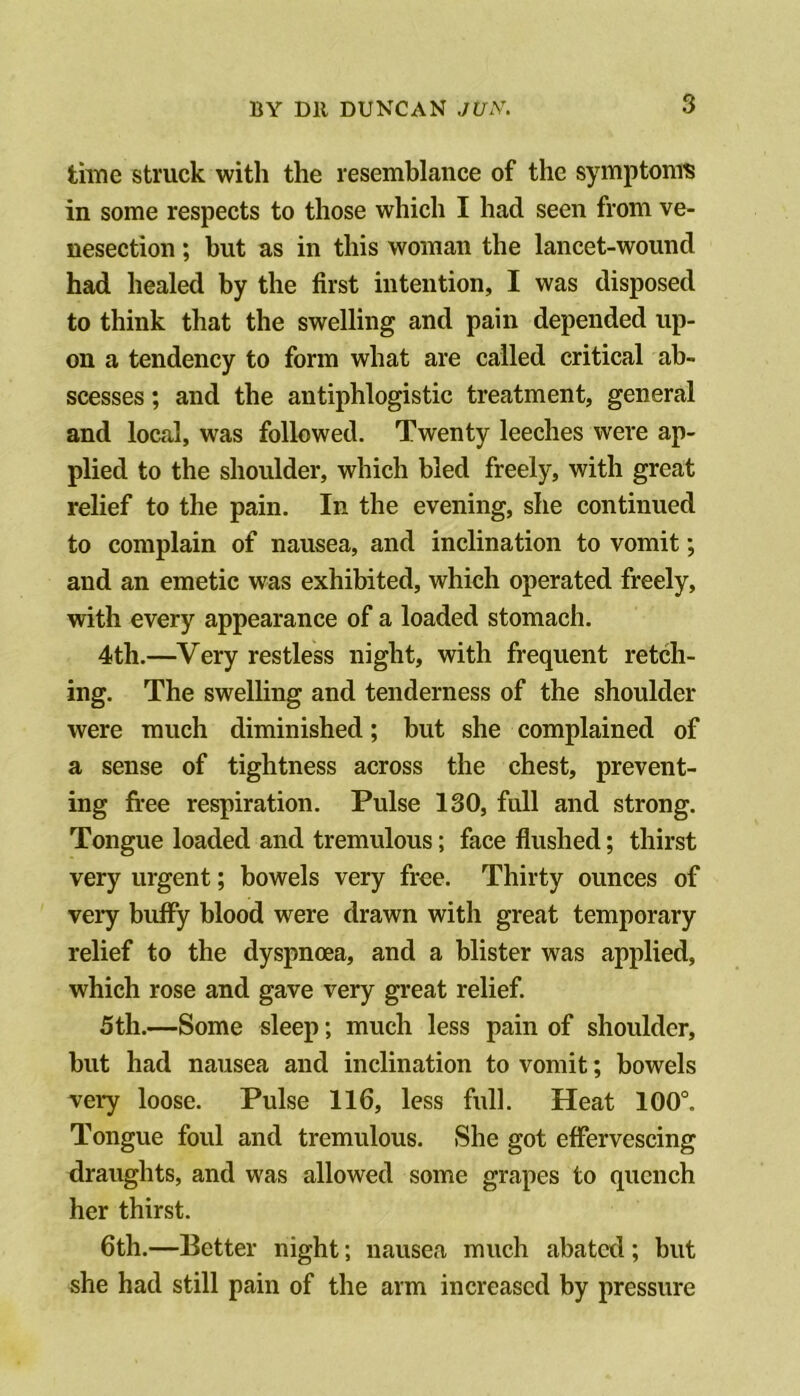 tiiYie struck with the resemblance of the symptomis in some respects to those which I had seen from ve- nesection ; but as in this woman the lancet-wound had healed by the first intention, I was disposed to think that the swelling and pain depended up- on a tendency to form what are called critical ab- scesses ; and the antiphlogistic treatment, general and local, was followed. Twenty leeches were ap- plied to the shoulder, which bled freely, with great relief to the pain. In the evening, she continued to complain of nausea, and inclination to vomit *, and an emetic was exhibited, which operated freely, with every appearance of a loaded stomach. 4th.—Very restless night, with frequent retch- ing. The swelling and tenderness of the shoulder were much diminished; but she complained of a sense of tightness across the chest, prevent- ing free respiration. Pulse 130, full and strong. Tongue loaded and tremulous; face flushed; thirst very urgent; bowels very free. Thirty ounces of very buffy blood were drawn with great temporary relief to the dyspnoea, and a blister was applied, which rose and gave very great relief. 5th.—Some sleep; much less pain of shoulder, but had nausea and inclination to vomit; bowels very loose. Pulse 116, less full. Heat 100°. Tongue foul and tremulous. She got effervescing draughts, and was allowed some grapes to quench her thirst. 6th.—Better night; nausea much abated ; but she had still pain of the arm increased by pressure